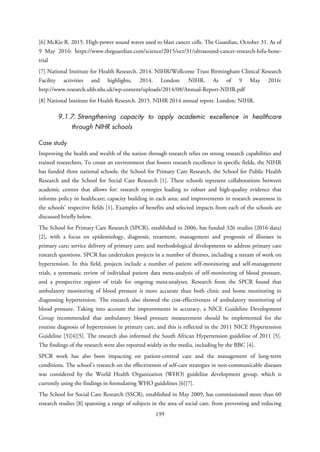 [6] McKie R. 2015. High-power sound waves used to blast cancer cells. The Guardian, October 31. As of
9 May 2016: https://www.theguardian.com/science/2015/oct/31/ultrasound-cancer-research-hifu-bone-
trial
[7] National Institute for Health Research. 2014. NIHR/Wellcome Trust Birmingham Clinical Research
Facility activities and highlights, 2014. London: NIHR. As of 9 May 2016:
http://www.research.uhb.nhs.uk/wp-content/uploads/2014/08/Annual-Report-NIHR.pdf
[8] National Institute for Health Research. 2015. NIHR 2014 annual report. London: NIHR.
9.1.7. Strengthening capacity to apply academic excellence in healthcare
through NIHR schools
Case study
Improving the health and wealth of the nation through research relies on strong research capabilities and
trained researchers. To create an environment that fosters research excellence in specific fields, the NIHR
has funded three national schools: the School for Primary Care Research, the School for Public Health
Research and the School for Social Care Research [1]. These schools represent collaborations between
academic centres that allows for: research synergies leading to robust and high-quality evidence that
informs policy in healthcare; capacity building in each area; and improvements in research awareness in
the schools’ respective fields [1]. Examples of benefits and selected impacts from each of the schools are
discussed briefly below.
The School for Primary Care Research (SPCR), established in 2006, has funded 326 studies (2016 data)
[2], with a focus on epidemiology, diagnosis, treatment, management and prognosis of illnesses in
primary care; service delivery of primary care; and methodological developments to address primary care
research questions. SPCR has undertaken projects in a number of themes, including a stream of work on
hypertension. In this field, projects include a number of patient self-monitoring and self-management
trials, a systematic review of individual patient data meta-analysis of self-monitoring of blood pressure,
and a prospective register of trials for ongoing meta-analyses. Research from the SPCR found that
ambulatory monitoring of blood pressure is more accurate than both clinic and home monitoring in
diagnosing hypertension. The research also showed the cost-effectiveness of ambulatory monitoring of
blood pressure. Taking into account the improvements in accuracy, a NICE Guideline Development
Group recommended that ambulatory blood pressure measurement should be implemented for the
routine diagnosis of hypertension in primary care, and this is reflected in the 2011 NICE Hypertension
Guideline [3][4][5]. The research also informed the South African Hypertension guideline of 2011 [5].
The findings of the research were also reported widely in the media, including by the BBC [4].
SPCR work has also been impacting on patient-centred care and the management of long-term
conditions. The school’s research on the effectiveness of self-care strategies in non-communicable diseases
was considered by the World Health Organization (WHO) guideline development group, which is
currently using the findings in formulating WHO guidelines [6][7].
The School for Social Care Research (SSCR), established in May 2009, has commissioned more than 60
research studies [8] spanning a range of subjects in the area of social care, from preventing and reducing
199
 