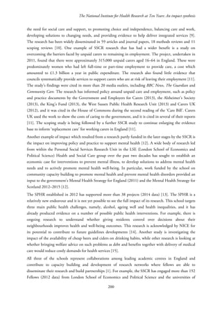The National Institute for Health Research at Ten Years: An impact synthesis
the need for social care and support, to promoting choice and independence, balancing care and work,
developing solutions to changing needs, and providing evidence to help deliver integrated services [9].
The research has been widely disseminated in 59 articles and journal papers, 18 methods reviews and 11
scoping reviews [10]. One example of SSCR research that has had a wider benefit is a study on
overcoming the barriers faced by unpaid carers to remaining in employment. The project, undertaken in
2011, found that there were approximately 315,000 unpaid carers aged 16–64 in England. These were
predominately women who had left full-time or part-time employment to provide care, a cost which
amounted to £1.3 billion a year in public expenditure. The research also found little evidence that
councils systematically provide services to support carers who are at risk of leaving their employment [11].
The study’s findings were cited in more than 20 media outlets, including BBC News, The Guardian and
Community Care. The research has informed policy around unpaid care and employment, such as policy
and practice documents by the Government and Employers for Carers (2013), the Alzheimer’s Society
(2013), the King’s Fund (2013), the West Sussex Public Health Research Unit (2013) and Carers UK
(2012), and it was cited in the House of Commons during the second reading of the ‘Care Bill’. Carers
UK used the work to show the costs of caring to the government, and it is cited in several of their reports
[11]. The scoping study is being followed by a further SSCR study to continue enlarging the evidence
base to inform ‘replacement care’ for working carers in England [11].
Another example of impact which resulted from a research partly funded in the later stages by the SSCR is
the impact on improving policy and practice to support mental health [12]. A wide body of research led
from within the Personal Social Services Research Unit in the LSE (London School of Economics and
Political Science) Health and Social Care group over the past two decades has sought to establish an
economic case for interventions to prevent mental illness, to develop solutions to address mental health
needs and to actively promote mental health well-being. In particular, work funded by the school on
community capacity building to promote mental health and prevent mental health disorders provided an
input to the government's Mental Health Strategy for England (2011) and the Mental Health Strategy for
Scotland 2012–2015 [12].
The SPHR established in 2012 has supported more than 38 projects (2014 data) [13]. The SPHR is a
relatively new endeavour and it is not yet possible to see the full impact of its research. This school targets
three main public health challenges, namely, alcohol, ageing well and health inequalities, and it has
already produced evidence on a number of possible public health interventions. For example, there is
ongoing research to understand whether giving residents control over decisions about their
neighbourhoods improves health and well-being outcomes. This research is acknowledged by NICE for
its potential to contribute to future guidelines developments [14]. Another study is investigating the
impact of the availability of cheap beers and ciders on drinking habits, while other research is looking at
whether bringing welfare advice on such problems as debt and benefits together with delivery of medical
care would reduce costly demands for health services [15].
All three of the schools represent collaborations among leading academic centres in England and
contribute to capacity building and development of research networks where fellows are able to
disseminate their research and build partnerships [1]. For example, the SSCR has engaged more than 192
Fellows (2012 data) from London School of Economics and Political Science and the universities of
200
 