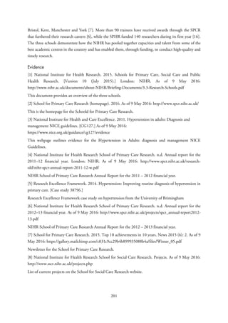 Bristol, Kent, Manchester and York [7]. More than 90 trainees have received awards through the SPCR
that furthered their research careers [6], while the SPHR funded 140 researchers during its first year [16].
The three schools demonstrate how the NIHR has pooled together capacities and talent from some of the
best academic centres in the country and has enabled them, through funding, to conduct high-quality and
timely research.
Evidence
[1] National Institute for Health Research. 2015. Schools for Primary Care, Social Care and Public
Health Research. [Version 10 (July 2015).] London: NIHR. As of 9 May 2016:
http://www.nihr.ac.uk/documents/about-NIHR/Briefing-Documents/3.3-Research-Schools.pdf
This document provides an overview of the three schools.
[2] School for Primary Care Research (homepage). 2016. As of 9 May 2016: http://www.spcr.nihr.ac.uk/
This is the homepage for the Schoold for Primary Care Research.
[3] National Institute for Health and Care Excellence. 2011. Hypertension in adults: Diagnosis and
management NICE guidelines. [CG127.] As of 9 May 2016:
https://www.nice.org.uk/guidance/cg127/evidence
This webpage outlines evidence for the Hypertension in Adults: diagnosis and management NICE
Guidelines.
[4] National Institute for Health Research School of Primary Care Research. n.d. Annual report for the
2011–12 financial year. London: NIHR. As of 9 May 2016: http://www.spcr.nihr.ac.uk/research-
old/nihr-spcr-annual-report-2011-12-w.pdf
NIHR School of Primary Care Research Annual Report for the 2011 – 2012 financial year.
[5] Research Excellence Framework. 2014. Hypertension: Improving routine diagnosis of hypertension in
primary care. [Case study 38796.]
Research Excellence Framework case study on hypertension from the University of Brimingham
[6] National Institute for Health Research School of Primary Care Research. n.d. Annual report for the
2012–13 financial year. As of 9 May 2016: http://www.spcr.nihr.ac.uk/projects/spcr_annual-report2012-
13.pdf
NIHR School of Primary Care Research Annual Report for the 2012 – 2013 financial year.
[7] School for Primary Care Research. 2015. Top 10 achievements in 10 years. News 2015 (6): 2. As of 9
May 2016: https://gallery.mailchimp.com/c031c9cc29b4b899935088b4a/files/Winter_05.pdf
Newsletter for the School for Primary Care Research.
[8] National Institute for Health Research School for Social Care Research. Projects. As of 9 May 2016:
http://www.sscr.nihr.ac.uk/projects.php
List of current projects on the School for Social Care Research website.
201
 