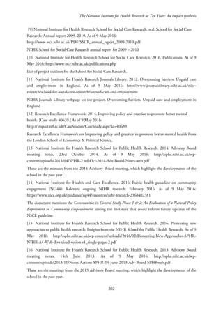 The National Institute for Health Research at Ten Years: An impact synthesis
[9] National Institute for Health Research School for Social Care Research. n.d. School for Social Care
Research: Annual report 2009–2010. As of 9 May 2016:
http://www.sscr.nihr.ac.uk/PDF/SSCR_annual_report_2009-2010.pdf
NIHR School for Social Care Research annual report for 2009 – 2010
[10] National Institute for Health Research School for Social Care Research. 2016. Publications. As of 9
May 2016: http://www.sscr.nihr.ac.uk/publications.php
List of project outlines for the School for Social Care Research.
[11] National Institute for Health Research Journals Library. 2012. Overcoming barriers: Unpaid care
and employment in England. As of 9 May 2016: http://www.journalslibrary.nihr.ac.uk/nihr-
research/school-for-social-care-research/unpaid-care-and-employment
NIHR Journals Library webpage on the project, Overcoming barriers: Unpaid care and employment in
England
[12] Research Excellence Framework. 2014. Improving policy and practice to promote better mental
health. [Case study 40639.] As of 9 May 2016:
http://impact.ref.ac.uk/CaseStudies/CaseStudy.aspx?Id=40639
Research Excellence Framework on Improving policy and practice to promote better mental health from
the London School of Economics & Political Science.
[13] National Institute for Health Research School for Public Health Research. 2014. Advisory Board
meeting notes, 23rd October 2014. As of 9 May 2016: http://sphr.nihr.ac.uk/wp-
content/uploads/2015/04/SPHR-23rd-Oct-2014-Adv-Board-Notes-web.pdf
These are the minutes from the 2014 Advisory Board meeting, which highlight the developments of the
school in the past year.
[14] National Institute for Health and Care Excellence. 2016. Public health guideline on community
engagement (NG44): Relevant ongoing NIHR research: February 2016. As of 9 May 2016:
https://www.nice.org.uk/guidance/ng44/resources/nihr-research-2368402381
The document mentions the Communities in Control Study Phase 1 & 2: An Evaluation of a Natural Policy
Experiment in Community Empowerment among the literature that could inform future updates of the
NICE guideline.
[15] National Institute for Health Research School for Public Health Research. 2016. Pioneering new
approaches to public health research: Insights from the NIHR School for Public Health Research. As of 9
May 2016: http://sphr.nihr.ac.uk/wp-content/uploads/2016/02/Pioneering-New-Approaches-SPHR-
NIHR-A4-Web-download-vesion-r1_single-pages-2.pdf
[16] National Institute for Health Research School for Public Health Research. 2013. Advisory Board
meeting notes, 14th June 2013. As of 9 May 2016: http://sphr.nihr.ac.uk/wp-
content/uploads/2013/11/Notes-Actions-SPHR-14-June-2013-Adv-Board-SPHRweb.pdf
These are the meetings from the 2013 Advisory Board meeting, which highlight the developments of the
school in the past year.
202
 