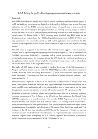 9.1.8. Raising the quality of funding proposals across the research sector
Case study
The NIHR-funded Research Design Service (RDS) provides confidential and free-of-charge support to
health and social care researchers across England on design and methodology when writing their grant
applications to both the NIHR and other national funders of research that is peer-reviewed [1].
Researchers often need support in developing their ideas and working up study designs in order to
increase the chance of success in obtaining funding and avoiding inefficiencies in both the application and
research stages [2]. During 2014-15, 2,837 researcher teams benefited from RDS advice on the
development of new projects. From the 1,582 funding applications supported by RDS, 375 full or one-
stage applications were successfully funded and 208 outline applications were shortlisted [3]. This
illustrates that RDS provides valuable research advice with relatively high success rates of projects securing
funding.
The RDS advice is recognised by the applicants who positively rate its support. There are numerous
examples from all regions in England highlighting the value of RDS support [4]. One such example is the
Guildford Hypertension 2000 study, a randomised trial of exercise interventions to increase levels of
physical and sporting activity. The researcher felt that the RDS played a key part in the development of
the application, helped identify relevant people for conducting the study conduct such as GPs and case
officers and offered advice on the design of the research [4].
The quality of RDS support is also recognised by funders. In the case of the Self-Management of
Analgesia and Related Treatments at the End of life (SMARTE) project, whose application was supported
by RDS, the NIHR Health Technology Assessment (HTA) review panel commented on the patient and
public involvement (PPI) strategy that ‘This is the best inclusion of patients and public inclusion … seen
on any application’ [4].
The support that RDS provides in the area of PPI is manifold. A 2015 evaluation of 10 case studies from
across 5 RDS regions showed that researchers were supported through such mechanisms as being put in
touch with PPI groups and receiving advice on training, and on how to engage patient and the public
throughout the research, and details on how to provide reimbursements for PPI representatives [5].
The RDS is an important enabler for relevant and impactful research. This can be seen in the project on
improving management of Type 1 diabetes in the UK with the Dose Adjustment For Normal Eating
(DAFNE) programme as a research test bed. This successful NIHR Programme Grant for Applied
Research (PGfAR) work benefited from RDS Yorkshire’s advice. The resulting research contributed to a
better understanding of why some patients benefit from training more than others and helped develop
models to enhance the accessibility and effectiveness of this training. More than 20,000 people with Type
1 diabetes in the UK have been trained to use DAFNE, and the Department of Health now supports
structured education for all individuals with diabetes [6]. The programme’s findings were disseminated in
more than 20 publications. Subsequently the RDS Yorkshire supported the development of a follow-on
research programme to secure a subsequent NIHR PGfAR award in 2015.
203
 