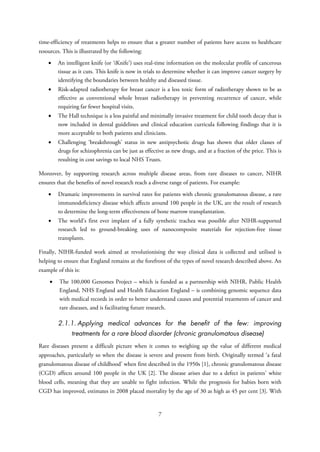 time-efficiency of treatments helps to ensure that a greater number of patients have access to healthcare
resources. This is illustrated by the following:
• An intelligent knife (or ‘iKnife’) uses real-time information on the molecular profile of cancerous
tissue as it cuts. This knife is now in trials to determine whether it can improve cancer surgery by
identifying the boundaries between healthy and diseased tissue.
• Risk-adapted radiotherapy for breast cancer is a less toxic form of radiotherapy shown to be as
effective as conventional whole breast radiotherapy in preventing recurrence of cancer, while
requiring far fewer hospital visits.
• The Hall technique is a less painful and minimally invasive treatment for child tooth decay that is
now included in dental guidelines and clinical education curricula following findings that it is
more acceptable to both patients and clinicians.
• Challenging ‘breakthrough’ status in new antipsychotic drugs has shown that older classes of
drugs for schizophrenia can be just as effective as new drugs, and at a fraction of the price. This is
resulting in cost savings to local NHS Trusts.
Moreover, by supporting research across multiple disease areas, from rare diseases to cancer, NIHR
ensures that the benefits of novel research reach a diverse range of patients. For example:
• Dramatic improvements in survival rates for patients with chronic granulomatous disease, a rare
immunodeficiency disease which affects around 100 people in the UK, are the result of research
to determine the long-term effectiveness of bone marrow transplantation.
• The world’s first ever implant of a fully synthetic trachea was possible after NIHR-supported
research led to ground-breaking uses of nanocomposite materials for rejection-free tissue
transplants.
Finally, NIHR-funded work aimed at revolutionising the way clinical data is collected and utilised is
helping to ensure that England remains at the forefront of the types of novel research described above. An
example of this is:
• The 100,000 Genomes Project – which is funded as a partnership with NIHR, Public Health
England, NHS England and Health Education England – is combining genomic sequence data
with medical records in order to better understand causes and potential treatments of cancer and
rare diseases, and is facilitating future research.
2.1.1. Applying medical advances for the benefit of the few: improving
treatments for a rare blood disorder (chronic granulomatous disease)
Rare diseases present a difficult picture when it comes to weighing up the value of different medical
approaches, particularly so when the disease is severe and present from birth. Originally termed ‘a fatal
granulomatous disease of childhood’ when first described in the 1950s [1], chronic granulomatous disease
(CGD) affects around 100 people in the UK [2]. The disease arises due to a defect in patients’ white
blood cells, meaning that they are unable to fight infection. While the prognosis for babies born with
CGD has improved, estimates in 2008 placed mortality by the age of 30 as high as 45 per cent [3]. With
7
 