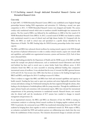 9.1.9. Facilitating research through dedicated Biomedical Research Centres and
Biomedical Research Units
Case study
In April 2007, 12 NIHR Biomedical Research Centres (BRCs) were established across England through
partnerships between leading NHS organisations and universities [1]. Following a second, new open
competition in 2011, 11 NIHR Biomedical Research Centres were designed and funded. The centres
conduct early translational research which aims to transform scientific breakthroughs into treatments for
patients. The first round of BRCs was followed by the establishment in 2008 of the first round of 16
NIHR Biomedical Research Units (BRUs). In 2012, a second round of 20 BRUs was funded to conduct
early translational research in areas of clinical need and high disease burden [2]. Compared with the
BRCs, the BRUs are small in critical mass and specialised in a specific disease identified by the
Department of Health. The BRU funding helps the NHS/University partnerships further their research
capacity.
The BRCs and BRUs have advanced clinical excellence by creating research capacity in the NHS through
the provision of physical infrastructure in order to conduct clinical research, acquire new research skills
and capabilities, and establish new organisational structures, systems and functions [2][3]. Each of these
areas is discussed below.
The capital funding provided by the Department of Health and the NIHR as part of the BRC and BRU
awards (for example new physical infrastructure, such as translational research laboratories and clinical
trial facilities) has been used in several cases to attract further funds from different actors. A 2013
evaluation found that BRCs are more successful in attracting additional funding than comparative
international centres of excellence. It was calculated that for every £1 invested, the BRCs generate between
£3.50 and £18 [4]. Year-on-year since 2009, there has been an increase in the funding leveraged across
BRCS and BRUs, with figures for 2014-15 totalling in excess of £1 billion.
There is evidence to suggest that BRCs and BRUs have built and increased capabilities and capacity in
health research. Funding has been used to open new positions and attract high-profile researchers from
overseas and industry settings [3]. Professional training has also been supported through the scheme, often
leading to the development of multidisciplinary skills for young researchers. Through the establishment of
expert advisory boards and committees with international experts, BRCs have elevated the international
competitiveness of the partnering institutions in translational research. Research forums, new research
roles for clinical staff, and the introduction of ICT systems have resulted in changes in research
management and governance [3].
As an organisational structure, the BRCs and BRUs are illustrative of how the NIHR is creating an
environment conducive to achieving clinical research excellence by bringing together academia and the
NHS. In particular, the contractual set-up of BRCs has transformed relationships between the NHS and
academia by bringing them closer together to work on translational research [3]. With respect to BRUs,
an evaluation concluded that NHS and academic partners are collaborating more closely than they were
before the establishment of these structures. The evaluation documented changes in attitudes and mind-
205
 