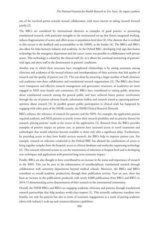 The National Institute for Health Research at Ten Years: An impact synthesis
sets of the involved parties towards mutual collaboration, with more interest in taking research forward
jointly [2].
The BRCs are considered by international observers as examples of good practice in promoting
translational research, with particular strengths in the institutional set-up that fosters integrated working,
reduces fragmentation of actors and offers access to population-level data [4]. One element that is credited
to this success is the feedback and accountability to the NIHR, as the funder [4]. The BRCs and BRUs
also allow for links between industry and academia. At the Oxford BRC, developing vital sign data fusion
technology for the emergency department and the cancer centre was possible in collaboration with private
actors. This technology is valued by the clinical staff [4], as it allows for continual monitoring of patients’
vital signs and alerts staff to the deterioration in patients’ conditions.
Another way in which these structures have strengthened relationships is by raising awareness among
clinicians and academics of the mutual reliance and interdependence of their activities that link quality of
research and the quality of patient care [3]. This was done by attracting a larger number of both clinicians
and academics into these collaborative and translational research organisations [3]. The BRCs also foster
more transparent and effective research management and governance structures, as academics are more
engaged in NHS trust boards and committees [3]. BRCs have contributed to raising public awareness
about translational research among the general public and have achieved better patient involvement
through the use of patient advisory boards, information leaflets and research aimed at capturing patients’
opinions about research [3]. In parallel, greater public participation in clinical trials has happened by
engaging with other parts of the NIHR; namely, the NIHR Clinical Research Network.
BRCs enhance the relevance of research for patients and the NHS. For example, the application process
required academic and NHS partners to jointly review their research portfolios and set priority themes for
research, placing patients’ needs at the centre of the applications [3]. Research from the BRCs provides
examples of positive impact on patient care, as patients have increased access to novel treatments and
technologies that would otherwise become available to them only after a significant delay. Furthermore,
by providing access to data from health services research, the BRCs help to improve patient care. For
example, research on infection conducted at the Oxford BRC has allowed the combination of actors to
bring together samples from the hospital, access to clinical databases and molecular sequencing technology
[4]. This research informed actions to cut the transmission of infections at hospital level and is developing
new techniques and applications with potential long term economic impact.
Finally, BRCs are also thought to have contributed to an increase in the status and importance of research
in the NHS. This can be seen in the enhancement of interdisciplinary translational research through
collaboration with university departments beyond medical schools. Moreover, the BRCs and BRUs
contribute to overall academic productivity through their publication activity. Year on year, there has
been an increase in the publications produced, with nearly 8,000 publications from BRCs and BRUs in
2014-15 demonstrating active dissemination of their research to the international community.
Overall, the NIHR BRCs and BRUs are engaging academia, clinicians and patients through translational
research partnerships that help produce world-class outputs [1]. This scientific endeavour translates into
benefits not only for patients but also in terms of economic engagements as a result of pairing academic
talent with industry’s scale-up and commercialisation capabilities.
206
 