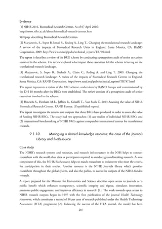 Evidence
[1] NIHR 2016. Biomedical Research Centres. As of 07 April 2016:
http://www.nihr.ac.uk/about/biomedical-research-centres.htm
Webpage describing Biomedical Research Centres.
[2] Marjanovic, S., Soper B, Ismail S., Reding A., Ling T.. Changing the translational research landscape:
A review of the impacts of Biomedical Research Units in England. Santa Monica, CA: RAND
Corporation, 2009. http://www.rand.org/pubs/technical_reports/TR798.html
The report is describes a review of the BRU scheme by conducting a perceptions audit of senior executives
involved in the scheme. The review explored what impact these executives felt the scheme is having on the
translational research landscape.
[3] Marjanovic, S, Soper B., Shehabi A., Claire C., Reding A. and Ling T. 2009. Changing the
translational research landscape: A review of the impacts of Biomedical Research Centres in England.
Santa Monica, CA: RAND Corporation. http://www.rand.org/pubs/technical_reports/TR787.html
The report represents a review of the BRC scheme, undertaken by RAND Europe and commissioned by
the DH 18 months after the BRCs were established. The review consists of a perceptions audit of senior
executives involved in the scheme.
[4] Hinrichs S., Henham M-L., Jeffries R., Grisaffi T., Van Stolk C. 2013 Assessing the value of NIHR
Biomedical Research Centres. RAND Europe. (Unpublished report).
The report investigates the returns and outputs that three BRCs have produced in order to assess the value
of funding NIHR BRCs. The study had two approaches: (1) case studies of individual NIHR BRCs and
(2) international benchmarking of NIHR BRCs against comparable international centres for translational
research.
9.1.10. Managing a shared knowledge resource: the case of the Journals
Library and BioResource
Case study
The NIHR’s research systems and resources, and research infrastructure in the NHS helps to connect
researchers with the world-class data or participants required to conduct groundbreaking research. As one
component of this, the NIHR BioResource helps to match researchers to volunteers who meet the criteria
for participation in their studies. Another resource is the NIHR Journals library which provides
researchers throughout the global system, and also the public, to access the outputs of the NIHR-funded
research.
A report prepared for the Minister for Universities and Science describes open access to journals as ‘a
public benefit which enhances transparency, scientific integrity and rigour, stimulates innovation,
promotes public engagement, and improves efficiency in research’ [1]. The work towards open access to
NIHR research outputs began in 1997 with the first publication of the journal Health Technology
Assessment, which constitutes a record of 98 per cent of research published under the Health Technology
Assessment (HTA) programme [2]. Following the success of the HTA journal, the model has been
207
 