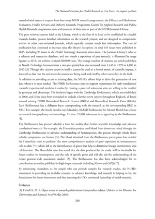 The National Institute for Health Research at Ten Years: An impact synthesis
extended with research outputs from four more NIHR research programmes, the Efficacy and Mechanism
Evaluation, Health Services and Delivery Research, Programme Grants for Applied Research and Public
Health Research programmes now with journals of their own as part of the NIHR Journals Library.
The peer reviewed reports held in the Library, which is the first of its kind to be established by a health
research funder, present detailed information on the research project, and are designed to complement
articles in other peer-reviewed journals, which typically contain much less information. The rate of
publication has continued to increase since the library’s inception. In total 165 issues were published in
2015, including 97 issues in the Health Technology Assessment series alone. The Journals Library’s value as
a relevant and interactive database, and not simply a repository of past research, is illustrated by usage
figures: in 2015, the website received 260,000 visits. The average number of citations per article published
in Health Technology Assessment over a two-year period has also increased from 1,443 in 1999 to 4,106 in
2015 [3]. Though this citation count in itself is cannot be used as a formal metric of scientific impact, it
does tell us that that the articles in the journal are being used and cited by other researchers in the field.
In addition to providing access to existing data, the NIHR’s efforts help to drive the generation of new
data where it is most needed. The NIHR BioResource aims to support recruitment for early translational
research (experimental medicine) studies by creating a panel of volunteers who are willing to be recalled
by genotype and phenotype. The initiative began with the Cambridge BioResource, which was established
in 2006, and it has since been expanded to include a further seven centres throughout England, all based
around existing NIHR Biomedical Research Centres (BRCs) and Biomedical Research Units (BRUs).
Each BioResource has a different focus corresponding with the research at the corresponding BRC or
BRU. For example, the South London and Maudsley (SLAM) BioResource for Mental Health has a focus
on research into psychiatry and neurology. To date, 75,000 volunteers have signed up to the BioResource
[4].
The BioResource has proved valuable a basis for studies that further scientific knowledge and advance
translational research. For example, the HaemAtlas project used blood from donors recruited through the
Cambridge BioResource to advance understanding of hematopoiesis, the process through which blood
cellular components are formed [5]. The blood obtained from the BioResource participants has enabled
the HaemAtlas team to perform ‘the most comprehensive analysis of gene expression in hematopoietic
cells to date’ [5], which led to the identification of genes that help to determine lineage commitment and
cell function. The HaemAtlas team has stated that the data produced by the study ‘will be invaluable for
future studies on hematopoiesis and the role of specific genes and will also aid the understanding of the
recent genome-wide association studies’ [5]. The BioResource has also been acknowledged for its
contribution to studies published in high-impact journals including Nature and Cell [6][7].
By connecting researchers to the people who can provide samples for research studies, the NIHR’s
investment in providing an available resource to advance knowledge and research is helping to lay the
foundations for future innovation and thus ensuring the UK’s continued leadership in health research.
Evidence
[1] Tickell A. 2016. Open access to research publications: Independent advice. [Advice to the Minister for
Universities and Science.] As of 9 May 2016:
208
 