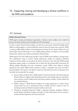 10. Supporting, training and developing a diverse workforce in
the NHS and academia
10.1.Summary
Skilled. Motivated. Diverse.
NIHR supports training and development opportunities to develop a diverse workforce and to embed the
practice and mindset of clinical research throughout the NHS and academia.
In order to achieve clinical research excellence, research teams must possess technical knowledge and be
skilled in working together to overcome difficulties, spark new ideas and inspire other researchers. NIHR
is training a highly skilled workforce and developing and retaining the best clinical, health service and
public health research professionals. It is also enabling leading clinicians to embark on, and successfully
develop, their academic careers while continuing their clinical training.
NIHR supports more than 5,000 trainees through a range of NIHR research funding or training awards.
This comprehensive range of research training opportunities includes the prestigious Fellowship
Programme and the academic career pathway for doctors and dentists. These and other NIHR training
programmes support people at an individual level to realise their full personal skills and potential. By
offering multiple fellowships and career development awards, NIHR creates follow-on funding
opportunities that enable NIHR clinical researchers to follow a sustainable career path and build a
research portfolio. This research is also likely to benefit the wider health and social care landscape, both
nationally and internationally. For example:
• Between 2006 and March 2015, NIHR funded 165 Doctoral Research and Clinical Doctoral
Research Fellows in England. These fellowships have had a demonstrable impact on individuals’
careers and have created a skilled research and clinical academic workforce in both medical and
non-medical professions.
• NIHR is giving 27 NIHR Research Professors the unique opportunity to conduct clinical
research which can, and is, moving from ‘bench to bedside’ and from ‘campus to clinic’ by
translating research into benefits for patients, healthcare and society.
• Through its Leadership Programme, NIHR is supporting researchers throughout NIHR to
become efficient and effective managers and leaders, in order to help improve the way research is
conducted within organisations and at the system level.
210
 