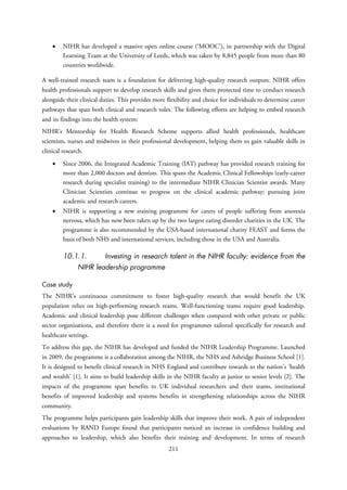 • NIHR has developed a massive open online course (‘MOOC’), in partnership with the Digital
Learning Team at the University of Leeds, which was taken by 8,845 people from more than 80
countries worldwide.
A well-trained research team is a foundation for delivering high-quality research outputs. NIHR offers
health professionals support to develop research skills and gives them protected time to conduct research
alongside their clinical duties. This provides more flexibility and choice for individuals to determine career
pathways that span both clinical and research roles. The following efforts are helping to embed research
and its findings into the health system:
NIHR’s Mentorship for Health Research Scheme supports allied health professionals, healthcare
scientists, nurses and midwives in their professional development, helping them to gain valuable skills in
clinical research.
• Since 2006, the Integrated Academic Training (IAT) pathway has provided research training for
more than 2,000 doctors and dentists. This spans the Academic Clinical Fellowships (early-career
research during specialist training) to the intermediate NIHR Clinician Scientist awards. Many
Clinician Scientists continue to progress on the clinical academic pathway; pursuing joint
academic and research careers.
• NIHR is supporting a new training programme for carers of people suffering from anorexia
nervosa, which has now been taken up by the two largest eating disorder charities in the UK. The
programme is also recommended by the USA-based international charity FEAST and forms the
basis of both NHS and international services, including those in the USA and Australia.
10.1.1. Investing in research talent in the NIHR faculty: evidence from the
NIHR leadership programme
Case study
The NIHR’s continuous commitment to foster high-quality research that would benefit the UK
population relies on high-performing research teams. Well-functioning teams require good leadership.
Academic and clinical leadership pose different challenges when compared with other private or public
sector organisations, and therefore there is a need for programmes tailored specifically for research and
healthcare settings.
To address this gap, the NIHR has developed and funded the NIHR Leadership Programme. Launched
in 2009, the programme is a collaboration among the NIHR, the NHS and Ashridge Business School [1].
It is designed to benefit clinical research in NHS England and contribute towards to the nation’s ‘health
and wealth’ [1]. It aims to build leadership skills in the NIHR faculty at junior to senior levels [2]. The
impacts of the programme span benefits to UK individual researchers and their teams, institutional
benefits of improved leadership and systems benefits in strengthening relationships across the NIHR
community.
The programme helps participants gain leadership skills that improve their work. A pair of independent
evaluations by RAND Europe found that participants noticed an increase in confidence building and
approaches to leadership, which also benefits their training and development. In terms of research
211
 