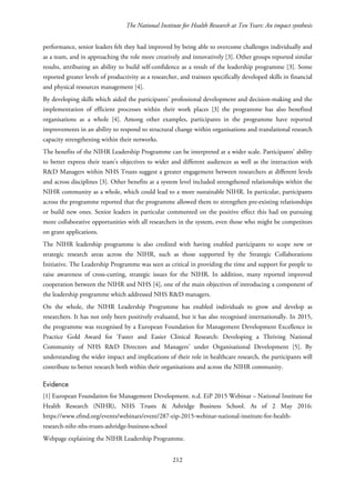 The National Institute for Health Research at Ten Years: An impact synthesis
performance, senior leaders felt they had improved by being able to overcome challenges individually and
as a team, and in approaching the role more creatively and innovatively [3]. Other groups reported similar
results, attributing an ability to build self-confidence as a result of the leadership programme [3]. Some
reported greater levels of productivity as a researcher, and trainees specifically developed skills in financial
and physical resources management [4].
By developing skills which aided the participants’ professional development and decision-making and the
implementation of efficient processes within their work places [3] the programme has also benefited
organisations as a whole [4]. Among other examples, participants in the programme have reported
improvements in an ability to respond to structural change within organisations and translational research
capacity strengthening within their networks.
The benefits of the NIHR Leadership Programme can be interpreted at a wider scale. Participants’ ability
to better express their team’s objectives to wider and different audiences as well as the interaction with
R&D Managers within NHS Trusts suggest a greater engagement between researchers at different levels
and across disciplines [3]. Other benefits at a system level included strengthened relationships within the
NIHR community as a whole, which could lead to a more sustainable NIHR. In particular, participants
across the programme reported that the programme allowed them to strengthen pre-existing relationships
or build new ones. Senior leaders in particular commented on the positive effect this had on pursuing
more collaborative opportunities with all researchers in the system, even those who might be competitors
on grant applications.
The NIHR leadership programme is also credited with having enabled participants to scope new or
strategic research areas across the NIHR, such as those supported by the Strategic Collaborations
Initiative. The Leadership Programme was seen as critical in providing the time and support for people to
raise awareness of cross-cutting, strategic issues for the NIHR. In addition, many reported improved
cooperation between the NIHR and NHS [4], one of the main objectives of introducing a component of
the leadership programme which addressed NHS R&D managers.
On the whole, the NIHR Leadership Programme has enabled individuals to grow and develop as
researchers. It has not only been positively evaluated, but it has also recognised internationally. In 2015,
the programme was recognised by a European Foundation for Management Development Excellence in
Practice Gold Award for ‘Faster and Easier Clinical Research: Developing a Thriving National
Community of NHS R&D Directors and Managers’ under Organisational Development [5]. By
understanding the wider impact and implications of their role in healthcare research, the participants will
contribute to better research both within their organisations and across the NIHR community.
Evidence
[1] European Foundation for Management Development. n.d. EiP 2015 Webinar – National Institute for
Health Research (NIHR), NHS Trusts & Ashridge Business School. As of 2 May 2016:
https://www.efmd.org/events/webinars/event/287-eip-2015-webinar-national-institute-for-health-
research-nihr-nhs-trusts-ashridge-business-school
Webpage explaining the NIHR Leadership Programme.
212
 