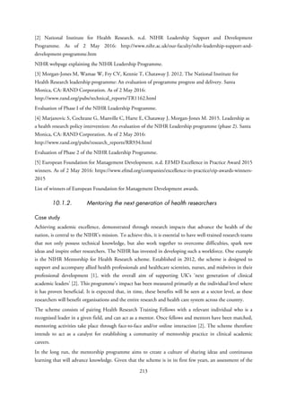 [2] National Institute for Health Research. n.d. NIHR Leadership Support and Development
Programme. As of 2 May 2016: http://www.nihr.ac.uk/our-faculty/nihr-leadership-support-and-
development-programme.htm
NIHR webpage explaining the NIHR Leadership Programme.
[3] Morgan-Jones M, Wamae W, Fry CV, Kennie T, Chataway J. 2012. The National Institute for
Health Research leadership programme: An evaluation of programme progress and delivery. Santa
Monica, CA: RAND Corporation. As of 2 May 2016:
http://www.rand.org/pubs/technical_reports/TR1162.html
Evaluation of Phase I of the NIHR Leadership Programme.
[4] Marjanovic S, Cochrane G, Manville C, Harte E, Chataway J, Morgan-Jones M. 2015. Leadership as
a health research policy intervention: An evaluation of the NIHR Leadership programme (phase 2). Santa
Monica, CA: RAND Corporation. As of 2 May 2016:
http://www.rand.org/pubs/research_reports/RR934.html
Evaluation of Phase 2 of the NIHR Leadership Programme.
[5] European Foundation for Management Development. n.d. EFMD Excellence in Practice Award 2015
winners. As of 2 May 2016: https://www.efmd.org/companies/excellence-in-practice/eip-awards-winners-
2015
List of winners of European Foundation for Management Development awards.
10.1.2. Mentoring the next generation of health researchers
Case study
Achieving academic excellence, demonstrated through research impacts that advance the health of the
nation, is central to the NIHR’s mission. To achieve this, it is essential to have well-trained research teams
that not only possess technical knowledge, but also work together to overcome difficulties, spark new
ideas and inspire other researchers. The NIHR has invested in developing such a workforce. One example
is the NIHR Mentorship for Health Research scheme. Established in 2012, the scheme is designed to
support and accompany allied health professionals and healthcare scientists, nurses, and midwives in their
professional development [1], with the overall aim of supporting UK’s ‘next generation of clinical
academic leaders’ [2]. This programme’s impact has been measured primarily at the individual level where
it has proven beneficial. It is expected that, in time, these benefits will be seen at a sector level, as these
researchers will benefit organisations and the entire research and health care system across the country.
The scheme consists of pairing Health Research Training Fellows with a relevant individual who is a
recognised leader in a given field, and can act as a mentor. Once fellows and mentors have been matched,
mentoring activities take place through face-to-face and/or online interaction [2]. The scheme therefore
intends to act as a catalyst for establishing a community of mentorship practice in clinical academic
careers.
In the long run, the mentorship programme aims to create a culture of sharing ideas and continuous
learning that will advance knowledge. Given that the scheme is in its first few years, an assessment of the
213
 
