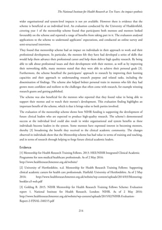The National Institute for Health Research at Ten Years: An impact synthesis
wider organisational and system-level impacts is not yet available. However there is evidence that the
scheme is beneficial at an individual level. An evaluation conducted by the University of Huddersfield,
covering year 1 of the mentorship scheme found that participants both mentees and mentors looked
favourably on the scheme and reported a range of benefits from taking part in it. The evaluators analysed
applications to the scheme to understand applicants’ expectations, and conducted an online survey and
semi-structured interviews.
They found that mentorship scheme had an impact on individuals in their approach to work and their
professional development. In particular, the mentees felt they have had developed a series of skills that
would help them advance their professional career and help them deliver high quality research. By being
able to talk about professional issues and their development with their mentor, as well as by improving
their networking skills, many mentees stated that they were able to achieve their personal goals [3].
Furthermore, the scheme benefited the participants’ approach to research by improving their learning
capacities and their approach to understanding research purpose and related tasks, including the
dissemination of findings. The scheme also helped bolster personal traits in mentees who felt they had
grown more confident and resilient to the challenges that often come with research, for example winning
research grants and getting published.
The scheme was also beneficial for the mentors who reported that they found value in being able to
support their mentee and to watch their mentee’s development. This evaluation finding highlights an
important benefit of the scheme, which is that it brings value to both parties involved.
The evaluation of the mentorship scheme shows how NIHR funding is supporting the development of
future clinical leaders who are expected to produce high-quality research. The scheme’s demonstrated
success at the individual level could also result in wider organisational and system benefits as these
individuals become leaders in the system. Some mentees have expressed interest in becoming mentors,
thereby [3] broadening the benefit they received to the clinical academic community. The changes
observed in individuals show that the Mentorship scheme has had value in terms of training and teaching,
and in terms of research through helping to forge future clinical academic leaders.
Evidence
[1] Mentorship for Health Research Training Fellows. 2013. HEE/NIHR Integrated Clinical Academic
Programme for non-medical healthcare professionals. As of 2 May 2016:
http://www.healthresearchmentor.org.uk/website/
[2] University of Hertfordshire. n.d. Mentorship for Health Research Training Fellows: Supporting
clinical academic careers for health care professionals. Hatfield: University of Hertfordshire. As of 2 May
2016: http://www.healthresearchmentor.org.uk/website/wp-content/uploads/2014/03/Mentoring-
booklet-a5-web.pdf
[3] Golding B. 2015. NIHR Mentorship for Health Research Training Fellows Scheme: Evaluation
report 1. National Institute for Health Research. London: NIHR. As of 2 May 2016:
http://www.healthresearchmentor.org.uk/website/wp-content/uploads/2015/02/NIHR-Evaluation-
Report-2-FINAL-240215.pdf
214
 