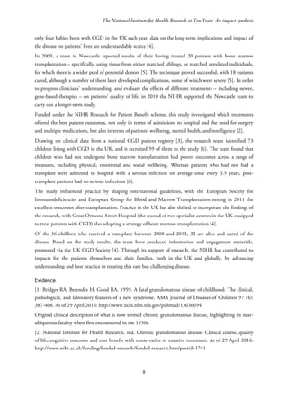 The National Institute for Health Research at Ten Years: An impact synthesis
only four babies born with CGD in the UK each year, data on the long-term implications and impact of
the disease on patients’ lives are understandably scarce [4].
In 2009, a team in Newcastle reported results of their having treated 20 patients with bone marrow
transplantation – specifically, using tissue from either matched siblings, or matched unrelated individuals,
for which there is a wider pool of potential donors [5]. The technique proved successful, with 18 patients
cured, although a number of them later developed complications, some of which were severe [5]. In order
to progress clinicians’ understanding, and evaluate the effects of different treatments – including newer,
gene-based therapies – on patients’ quality of life, in 2010 the NIHR supported the Newcastle team to
carry out a longer-term study.
Funded under the NIHR Research for Patient Benefit scheme, this study investigated which treatments
offered the best patient outcomes, not only in terms of admissions to hospital and the need for surgery
and multiple medications, but also in terms of patients’ wellbeing, mental health, and intelligence [2].
Drawing on clinical data from a national CGD patient registry [3], the research team identified 73
children living with CGD in the UK, and it recruited 59 of them to the study [6]. The team found that
children who had not undergone bone marrow transplantation had poorer outcomes across a range of
measures, including physical, emotional and social wellbeing. Whereas patients who had not had a
transplant were admitted to hospital with a serious infection on average once every 3.5 years, post-
transplant patients had no serious infections [6].
The study influenced practice by shaping international guidelines, with the European Society for
Immunodeficiencies and European Group for Blood and Marrow Transplantation noting in 2011 the
excellent outcomes after transplantation. Practice in the UK has also shifted to incorporate the findings of
the research, with Great Ormond Street Hospital (the second of two specialist centres in the UK equipped
to treat patients with CGD) also adopting a strategy of bone marrow transplantation [4].
Of the 36 children who received a transplant between 2008 and 2013, 32 are alive and cured of the
disease. Based on the study results, the team have produced information and engagement materials,
promoted via the UK CGD Society [4]. Through its support of research, the NIHR has contributed to
impacts for the patients themselves and their families, both in the UK and globally, by advancing
understanding and best practice in treating this rare but challenging disease.
Evidence
[1] Bridges RA, Berendes H, Good RA. 1959. A fatal granulomatous disease of childhood: The clinical,
pathological, and laboratory features of a new syndrome. AMA Journal of Diseases of Children 97 (4):
387-408. As of 29 April 2016: http://www.ncbi.nlm.nih.gov/pubmed/13636694
Original clinical description of what is now termed chronic granulomatous disease, highlighting its near-
ubiquitous fatality when first encountered in the 1950s.
[2] National Institute for Health Research. n.d. Chronic granulomatous disease: Clinical course, quality
of life, cognitive outcome and cost benefit with conservative or curative treatment. As of 29 April 2016:
http://www.nihr.ac.uk/funding/funded-research/funded-research.htm?postid=1741
8
 