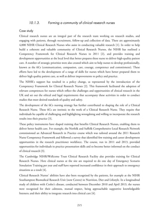 10.1.3. Forming a community of clinical research nurses
Case study
Clinical research nurses are an integral part of the research team working on research studies, and
engaging with patients, through recruitment, follow-up and collection of data. There are approximately
4,000 NIHR Clinical Research Nurses who assist in conducting valuable research [1]. In order to help
build a coherent and valuable community of Clinical Research Nurses, the NIHR has outlined a
Competency Framework for Clinical Research Nurses in 2011 [2], and provides training and
development opportunities at the local level that better prepares these nurse to deliver high-quality patient
care. A number of strategic priorities were also created which aim to help nurses to develop professionally,
known as the 6Cs (communication, compassion, care, courage, competence and commitment). These
efforts have led to the development of a range of skills for nurses which have better prepared them to
deliver high quality patient care, as well as deliver improvements to policy and practice.
The NIHR’s support has resulted in a policy change, as represented by the introduction of the
Competency Framework for Clinical Research Nurses [2]. This framework facilitated the adoption of
relevant competences for nurses which reflect the challenges and opportunities of clinical research in the
UK and set out the ethical and legal requirements that accompany these activities in order to conduct
studies that meet desired standards of quality and safety.
The development of the 6Cs nursing strategy has further contributed to shaping the role of a Clinical
Research Nurse. These 6Cs are intrinsic to the work of a Clinical Research Nurse. They require that
individuals be capable of challenging and highlighting wrongdoing and willing to incorporate the research
results into their practice [3].
These policy instruments have shaped training that benefits Clinical Research Nurses, enabling them to
deliver better health care. For example, the Norfolk and Suffolk Comprehensive Local Research Network
commissioned an Advanced Research in Practice course which was tailored around the 2011 Research
Nurse Competency Framework and followed a survey that identified few training and career development
opportunities in the research practitioner workforce. The course, run in 2011 and 2013, provided
opportunities for individuals to practice presentation skills and to become better informed on the conduct
of clinical research [3].
The Cambridge NIHR/Wellcome Trust Clinical Research Facility also provides training for Clinical
Research Nurses. Here clinical nurses at the site are required to do one day of Emergency Scenario
Simulation Training per year and staff have reported increased confidence in their approach to emergency
situations as a result [4].
Clinical Research Nurses’ abilities have also been recognised by the patients, for example at the NIHR
Southampton Biomedical Research Unit (now Centre) in Nutrition, Diet and Lifestyle. In a longitudinal
study of children with Crohn’s disease, conducted between December 2010 and April 2013, the nurses
were recognised for their calmness, mutual respect, being approachable supportive knowledgeable
listeners; and their ability to integrate research into clinical care [4].
215
 