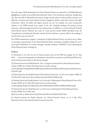 The National Institute for Health Research at Ten Years: An impact synthesis
The wide range of skills developed by the Clinical Research Nurses was captured in an NIHR publication
highlighting a number of successful Clinical Research Nurses. The interviewees stated that, through their
role, they were able to help build local research, change research cultures, further develop a specific set of
skills that a research nurse needs, develop research management abilities, better foster patient and public
involvement, inform the public and support primary care [4]. For example, one nurse moving from
industry to the NIHR praised many aspects of the role, including working with patients, having
autonomy, and having opportunities for career advancement. In addition, as a Cancer Research Network
Good Clinical Practice facilitator she is part of a team that has trained 30,000 individuals across the
Comprehensive Local Research Network, and she felt there had been a positive shift in the standing of
research in her areas over time [5].
The NIHR commitment to support a community of Clinical Research Nurses can also be seen in efforts
to encourage communication in the Clinical Research Nurses community. Examples include the use of
social media (#CRNurses on Twitter), through a monthly newsletter, CONNECT; and ‘Celebrating the
Clinical Research Nurse’ meetings [6].
Evidence
[1] Hitchcock G. n.d. How the role of clinical research nurses in the NHS has changed. As of 2 May
2016: http://www.theguardian.com/healthcare-network/nihr-crn-partner-zone/2015/jun/05/how-the-
role-of-clinical-research-nurses-in-the-nhs-has-changed
[2] National Institute for Health Research. 2011. Competency framework for Clinical Research Nurses.
London: NIHR. As of 2 May 2016: https://www.crn.nihr.ac.uk/wp-
content/uploads/Learning%20and%20development/Research%20Nurse%20Competency%20Framewor
k-Oct2011.pdf
[3] National Institute for Health Research Clinical Research Network. n.d. 6Cs Live! London: NIHR. As
of 2 May 2016: http://www.nihr.ac.uk/documents/faculty/6Cs%20Flyer.pdf
[4] National Institute for Health Research. n.d. Our work: Celebrating the Clinical Research Nurse 2014.
London: NIHR. As of 2 May 2016: https://www.crn.nihr.ac.uk/wp-
content/uploads/Healthcare%20professionals/CCRN%202014%20Our%20Work%20Final.pdf
[5] National Institute for Health Research. n.d. Our voices: Celebrating the Clinical Research Nurse.
London: NIHR. As of 2 May 2016:
http://www.nihr.ac.uk/documents/faculty/Nurses%20Voices%202014%20V2.pdf
[6] National Institute for Health Research. n.d. Clinical Research Nurses. As of 2 May 2016:
http://www.nihr.ac.uk/our-faculty/clinical-research-nurses.htm
216
 