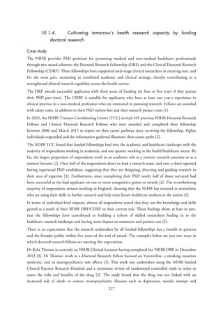 10.1.4. Cultivating tomorrow’s health research capacity by funding
doctoral research
Case study
The NIHR provides PhD positions for promising medical and non-medical healthcare professionals
through two award schemes: the Doctoral Research Fellowship (DRF) and the Clinical Doctoral Research
Fellowship (CDRF). These fellowships have supported early-stage clinical researchers in entering into, and
for the most part, remaining in combined academic and clinical settings, thereby contributing to a
strengthened clinical research capability across the health service.
The DRF awards successful applicants with three years of funding (or four to five years if they pursue
their PhD part-time). The CDRF is suitable for applicants who have at least one year’s experience in
clinical practice in a non-medical profession who are interested in pursuing research. Fellows are awarded
with salary costs, in addition to their PhD tuition fees and their research project costs [1].
In 2015, the NIHR Trainees Coordinating Centre (TCC) invited 165 previous NIHR Doctoral Research
Fellows and Clinical Doctoral Research Fellows who were awarded and completed their fellowship
between 2006 and March 2015 to report on their career pathway since receiving the fellowship. Eighty
individuals responded and the information gathered illustrates their career paths [2].
The NIHR TCC found that funded fellowships feed into the academic and healthcare landscape with the
majority of respondents working in academia, and one quarter working in the health/healthcare sector. By
far, the largest proportion of respondents work in an academic role as a (senior) research associate or as a
(senior) lecturer [2]. Over half of the respondents direct or lead a research team, and over a third reported
having supervised PhD candidates, suggesting that they are designing, directing and guiding research in
their area of expertise [2]. Furthermore, since completing their PhD nearly half of those surveyed had
been successful as the lead applicant on one or more competitive grants or awards [2]. The overwhelming
majority of respondents remain working in England, showing that the NIHR has invested in researchers
who are using their skills to further research and help train future healthcare workers in the nation [2].
In terms of individual-level impacts, almost all respondents stated that they use the knowledge and skills
gained as a result of their NIHR DRF/CDRF in their current role. These findings show, at least in part,
that the fellowships have contributed to building a cohort of skilled researchers feeding in to the
healthcare research landscape and having some impact on treatment and patient care [2].
There is an expectation that the research undertaken by all funded fellowships has a benefit to patients
and the broader public within five years of the end of award. The examples below are just two ways in
which doctoral research fellows are meeting this expectation.
Dr Kyla Thomas is currently an NIHR Clinical Lecturer having completed her NIHR DRF in December
2013 [3]. Dr Thomas’ work as a Doctoral Research Fellow focused on Varenicline, a smoking cessation
medicine, and its neuropsychiatric side effects [3]. This work was undertaken using the NIHR funded
Clinical Practice Research Datalink and a systematic review of randomised controlled trials in order to
assess the risks and benefits of the drug [3]. The study found that the drug was not linked with an
increased risk of death or serious neuropsychiatric illnesses such as depression, suicide attempt and
217
 