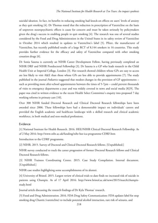The National Institute for Health Research at Ten Years: An impact synthesis
suicidal ideation. In fact, its benefits in reducing smoking had knock-on effects on users’ levels of anxiety
as they quit smoking [4]. Dr Thomas stated that the reduction in prescription of Varenicline on the basis
of unproven neuropsychiatric effects is cause for concern and must be taken seriously by policymakers
given the drug’s success in enabling people to quit smoking [4]. The research was one of several studies
considered by the Food and Drug Administration in the United States in its safety review of Varenicline
in October 2014 which resulted in updates to Varenicline’s label [5]. Pfizer, the manufacturer of
Varenicline, has recently published results of a large RCT of 8,144 smokers in 16 countries. This study
provides further evidence for the efficacy and safety of Varenicline compared with other smoking
cessation drugs [6].
Dr Sonia Saxena is currently an NIHR Career Development Fellow, having previously completed an
NIHR DRF and NIHR Postdoctoral Fellowship [3]. Dr Saxena is a GP who leads research in the Child
Health Unit at Imperial College, London [3]. Her research showed children whose GPs are easy to access
are less likely to visit A&E than those whose GPs are less able to provide appointments [7]. The study
published in the journal Pediatrics suggested that modest changes in the provision of GP appointments –
such as providing more after-school appointments between the times of 5-7pm – could prevent thousands
of visits to emergency departments a year and was widely covered in news and social media [8][9]. The
paper was cited in written evidence to the recent Health Select Committee’s enquiry into proposed 7 day
working reforms in primary care [10].
Over 300 NIHR funded Doctoral Research and Clinical Doctoral Research fellowships have been
awarded since 2006. These fellowships have had a demonstrable impact on individuals’ careers and
provided the English academic and healthcare landscape with a skilled research and clinical academic
workforce, in both medical and non-medical professions.
Evidence
[1] National Institute for Health Research. 2016. HEE/NIHR Clinical Doctoral Research Fellowship. As
of 2 May 2016: http://www.nihr.ac.uk/funding/nihr-hee-ica-programme-CDRF.htm
Introduction to the CDRF programme.
[2] NIHR. 2015. Survey of Doctoral and Clinical Doctoral Research fellows. [Unpublished.]
NIHR survey conducted to track the career progression of former Doctoral Research fellows and Clinical
Doctoral Research fellows.
[3] NIHR Trainees Coordinating Centre. 2015. Case Study Compilation. Internal document.
[Unpublished.]
NIHR case studies highlighting some accomplishments of its alumni.
[4] University of Bristol. 2015. Largest review of clinical trials to date finds no increased risk of suicide in
patients using Champix. As of 17 April 2016: http://www.bristol.ac.uk/news/2015/march/champix-
study.html
Journal article discussing the research findings of Dr Kyla Thomas’ research.
[5] Food and Drug Administration. 2016. FDA Drug Safety Communication: FDA updates label for stop
smoking drug Chantix (varenicline) to include potential alcohol interaction, rare risk of seizures, and
218
 