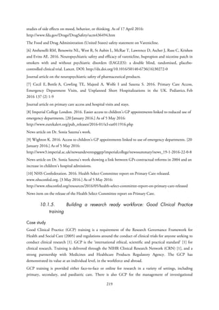 studies of side effects on mood, behavior, or thinking. As of 17 April 2016:
http://www.fda.gov/Drugs/DrugSafety/ucm436494.htm
The Food and Drug Administration (United States) safety statement on Varenicline.
[6] Anthenelli RM, Benowitz NL, West R, St Aubin L, McRae T, Lawrence D, Ascher J, Russ C, Krishen
and Evins AE. 2016. Neuropsychiatric safety and efficacy of varenicline, bupropion and nicotine patch in
smokers with and without psychiatric disorders (EAGLES): a double blind, randomised, placebo-
controlled clinical trial. Lancet. DOI: http://dx.doi.org/10.1016/S0140-6736(16)30272-0
Journal article on the neuropsychiatric safety of pharmaceutical products.
[7] Cecil E, Bottle A, Cowling TE, Majeed A, Wolfe I and Saxena S. 2016. Primary Care Access,
Emergency Department Visits, and Unplanned Short Hospitalizations in the UK. Pediatrics. Feb
2016 137 (2) 1-9
Journal article on primary care access and hospital visits and stays.
[8] Imperial College London. 2016. Easier access to children's GP appointments linked to reduced use of
emergency departments. [20 January 2016.] As of 5 May 2016:
http://www.eurekalert.org/pub_releases/2016-01/icl-eat011916.php
News article on Dr. Sonia Saxena’s work.
[9] Wighton K. 2016. Access to children's GP appointments linked to use of emergency departments. [20
January 2016.] As of 5 May 2016:
http://www3.imperial.ac.uk/newsandeventspggrp/imperialcollege/newssummary/news_19-1-2016-22-0-8
News article on Dr. Sonia Saxena’s work showing a link between GPs contractual reforms in 2004 and an
increase in children’s hospital admissions.
[10] NHS Confederation. 2016. Health Select Committee report on Primary Care released.
www.nhsconfed.org. [3 May 2016.] As of 5 May 2016:
http://www.nhsconfed.org/resources/2016/05/health-select-committee-report-on-primary-care-released
News item on the release of the Health Select Committee report on Primary Care.
10.1.5. Building a research ready workforce: Good Clinical Practice
training
Case study
Good Clinical Practice (GCP) training is a requirement of the Research Governance Framework for
Health and Social Care (2005) and regulations around the conduct of clinical trials for anyone seeking to
conduct clinical research [1]. GCP is the ‘international ethical, scientific and practical standard’ [1] for
clinical research. Training is delivered through the NIHR Clinical Research Network (CRN) [1], and a
strong partnership with Medicines and Healthcare Products Regulatory Agency. The GCP has
demonstrated its value at an individual level, in the workforce and abroad.
GCP training is provided either face-to-face or online for research in a variety of settings, including
primary, secondary, and paediatric care. There is also GCP for the management of investigational
219
 