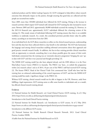 The National Institute for Health Research at Ten Years: An impact synthesis
medicinal products and for Adults Lacking Capacity [2]. GCP is designed to help deliver robust research
outcomes that ultimately impact on the patient, through ensuring that good data are collected and that
people are recruited into studies.
Since 2009, more than 109,000 individuals have followed the GCP training. Owing to the increase in
research activities which require GCP-trained staff, demand for GCP training has also increased in recent
years. Between 2009 and 2013, approximately 30,000 individuals accessed the training [3]. However, in
the 2015-16 financial year, approximately 24,917 individuals followed the e-learning version of the
training [1]. This steady stream of individuals following GCP training ensures that there is an available
workforce to undertake research. As a result, this centralised provision provides better value for public
money, according to an interviewee from the CRN.
At an individual level, the GCP allows researchers to reflect on the clinical research process, understanding
how and why data have been collected which is a key benefit to the individual. The GCP also harmonises
the language used among clinical researchers enabling informed conversations about their approach and
good practice towards research locally. In addition, the face-to-face training provides clinical researchers
with an opportunity to network, something that is not always possible given the nature of their work.
Individuals commented that the training was an ‘extremely educative programme’ bringing the user ‘up-
to-date with GCP’ and that it was ‘practical and thought provoking’ [3].
The NIHR GCP training model has also been adopted abroad, and the CRN delivers it to the Peter
MacCallum Cancer Centre (PMCC) in Australia. The PMCC was ‘keen…to embed this programme
within [its] research culture’ and as of 2014, 10 per cent of the PMCC staff had received GCP training
[3]. The former PMCC Head of the Clinical Trials Unit commented that ‘[s]taff who have had the
training have an enhanced understanding of the central importance of GCP’ and that the NIHR GCP
training model has made a ‘significant change’ to the PMCC [4].
Without GCP training, clinical research would not be able to happen in the UK. However, aside from
fulfilling a legal requirement, GCP training seems to offer some benefits to individuals and, as a model,
has affected clinical research training abroad.
Evidence
[1] National Institute for Health Research. n.d. Good Clinical Practice (GCP) training. As of 2 May
2016: https://www.crn.nihr.ac.uk/learning-development/good-clinical-practice
Introduction to the Good Clinical Practice training.
[2] National Institute for Health Research. n.d. Introduction to GCP courses. As of 2 May 2016:
https://www.crn.nihr.ac.uk/learning-development/good-clinical-practice/introduction-to-gcp-courses/
Introduction to the different GCP courses.
[3] National Institute for Health Research Clinical Research Network. 2013. Good Clinical
Practice. London: NIHR.
A leaflet from the National Institute for Health Research on GCP.
220
 