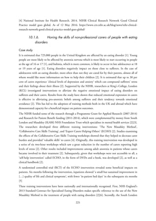 [4] National Institute for Health Research. 2014. NIHR Clinical Research Network Good Clinical
Practice model goes global. As of 12 May 2016: https://www.crn.nihr.ac.uk/blog/news/nihr-clinical-
research-network-good-clinical-practice-model-goes-global/
10.1.6. Honing the skills of non-professional carers of people with eating
disorders
Case study
It is estimated that 725,000 people in the United Kingdom are affected by an eating disorder [1]. Young
people are most likely to be affected by anorexia nervosa which is most likely to start occurring in people
at the age of 16 or 17 [1], and bulimia, which is more common, is likely to occur in late adolescence at 18
or 19 years of age [1]. Eating disorders negatively impact on those close to sufferers. In the case of
adolescents with an eating disorder, more often than not they are cared for by their parents, almost all of
whom would like more information on how to help their children [2]. It is estimated that up to 30 per
cent of carers experience ‘clinical levels of depression and anxiety’ which can compound sufferers’ stress
and their feelings about their illness [2]. Supported by the NIHR, researchers at King’s College, London
(KCL) investigated interventions to alleviate the negative emotional impact of eating disorders on
sufferers and their carers. Results from the study have shown that reduced emotional expression in carers
is effective in alleviating pro-anorexic beliefs among sufferers and their tendency towards emotional
avoidance [2]. This has led to the adoption of training methods both in the UK and abroad which have
demonstrated capacity for a beneficial impact on patient outcomes.
The NIHR funded some of the research through a Programme Grant for Applied Research (2007-2014)
and Research for Patient Benefit funding (2011-2014), which were complemented by money from South
London and Maudsley (SLAM) NHS Foundation Trust which specialises in mental health services [2][3].
The researchers developed three different training interventions: ‘The New Maudsley Method’,
‘Collaborative Care Skills Training’, and ‘Expert Carers Helping Others’ (ECHO) [2]. Studies examining
the effects of the Collaborative Care Skills Training workshops showed that they helped to decrease carer
burden and provided ‘valuable skills’ to carers [4]. Originally, this training intervention was developed in
a series of six two-hour workshops which saw a great reduction in the number of carers reporting high
levels of stress [2]. Other results included improvements among adult anorexia in patients whose carers
became involved in their treatment [2]. Subsequently, given that workshops were not accessible to all, a
‘self-help intervention’ called ECHO, in the form of DVDs and a book, was developed [2], as well as a
clinical handbook [2].
A randomised controlled trial (RCT) of the ECHO intervention revealed some beneficial impacts on
patients. Six months following the intervention, inpatients showed ‘a small but sustained improvement in
[…] quality of life and clinical symptoms’, with fewer ‘in-patient bed days’ in the subsequent six months
[5]
These training interventions have been nationally and internationally recognised. First, NHS England’s
2013 Standard Contract for Specialised Eating Disorders makes specific reference to the use of the New
Maudsley Method in the treatment of people with eating disorders [2][6]. Secondly, the South London
221
 