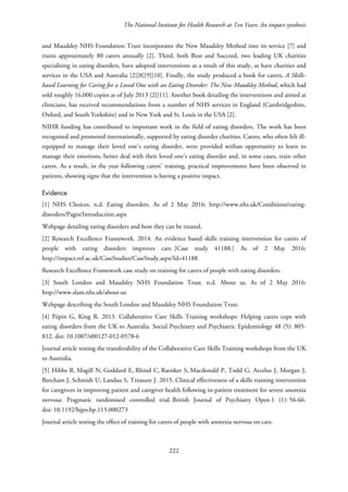 The National Institute for Health Research at Ten Years: An impact synthesis
and Maudsley NHS Foundation Trust incorporates the New Maudsley Method into its service [7] and
trains approximately 80 carers annually [2]. Third, both Beat and Succeed, two leading UK charities
specialising in eating disorders, have adopted interventions as a result of this study, as have charities and
services in the USA and Australia [2][8][9][10]. Finally, the study produced a book for carers, A Skills-
based Learning for Caring for a Loved One with an Eating Disorder: The New Maudsley Method, which had
sold roughly 16,000 copies as of July 2013 [2][11]. Another book detailing the interventions and aimed at
clinicians, has received recommendations from a number of NHS services in England (Cambridgeshire,
Oxford, and South Yorkshire) and in New York and St. Louis in the USA [2].
NIHR funding has contributed to important work in the field of eating disorders. The work has been
recognised and promoted internationally, supported by eating disorder charities. Carers, who often felt ill-
equipped to manage their loved one’s eating disorder, were provided withan opportunity to learn to
manage their emotions, better deal with their loved one’s eating disorder and, in some cases, train other
carers. As a result, in the year following carers’ training, practical improvements have been observed in
patients, showing signs that the intervention is having a positive impact.
Evidence
[1] NHS Choices. n.d. Eating disorders. As of 2 May 2016: http://www.nhs.uk/Conditions/eating-
disorders/Pages/Introduction.aspx
Webpage detailing eating disorders and how they can be treated.
[2] Research Excellence Framework. 2014. An evidence based skills training intervention for carers of
people with eating disorders improves care. [Case study 41188.] As of 2 May 2016:
http://impact.ref.ac.uk/CaseStudies/CaseStudy.aspx?Id=41188
Research Excellence Framework case study on training for carers of people with eating disorders.
[3] South London and Maudsley NHS Foundation Trust. n.d. About us. As of 2 May 2016:
http://www.slam.nhs.uk/about-us
Webpage describing the South London and Maudsley NHS Foundation Trust.
[4] Pépin G, King R. 2013. Collaborative Care Skills Training workshops: Helping carers cope with
eating disorders from the UK to Australia. Social Psychiatry and Psychiatric Epidemiology 48 (5): 805-
812. doi: 10.1007/s00127-012-0578-6
Journal article testing the transferability of the Collaborative Care Skills Training workshops from the UK
to Australia.
[5] Hibbs R, Magill N, Goddard E, Rhind C, Raenker S, Macdonald P, Todd G, Arcelus J, Morgan J,
Beecham J, Schmidt U, Landau S, Treasure J. 2015. Clinical effectiveness of a skills training intervention
for caregivers in improving patient and caregiver health following in-patient treatment for severe anorexia
nervosa: Pragmatic randomised controlled trial. British Journal of Psychiatry Open 1 (1): 56-66.
doi: 10.1192/bjpo.bp.115.000273
Journal article testing the effect of training for carers of people with anorexia nervosa on care.
222
 