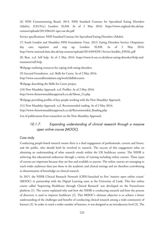 [6] NHS Commissioning Board. 2013. NHS Standard Contract for Specialised Eating Disorders
(Adults). [C01/S/a.] London: SLAM. As of 2 May 2016: https://www.england.nhs.uk/wp-
content/uploads/2013/06/c01-spec-eat-dis.pdf
Service specifications: NHS Standard Contract for Specialised Eating Disorders (Adults).
[7] South London and Maudsley NHS Foundation Trust. 2013. Eating Disorders Service: Outpatient,
day care, inpatient and step up. London: SLAM. As of 2 May 2016:
http://www.national.slam.nhs.uk/wp-content/uploads/2014/09/EDU-Service-booklet_FINAL.pdf
[8] Beat. n.d. Self help. As of 2 May 2016: https://www.b-eat.co.uk/about-eating-disorders/help-and-
treatment/self-help
Webpage outlining resources for coping with eating disorders.
[9] Succeed Foundation. n.d. Skills for Carers. As of 2 May 2016:
http://www.succeedfoundation.org/work/skillsforcarers
Webpage describing the Skills for Carers project.
[10] New Maudsley Approach. n.d. Profiles. As of 2 May 2016:
http://www.thenewmaudsleyapproach.co.uk/About_Us.php
Webpage providing profiles of key people working with the New Maudsley Approach.
[11] New Maudsley Approach. n.d. Recommended reading. As of 2 May 2016:
http://www.thenewmaudsleyapproach.co.uk/Recommended_Reading.php
List of publications from researchers on the New Maudsley Approach.
10.1.7. Expanding understanding of clinical research through a massive
open online course (MOOC)
Case study
Conducting people-based research means there is a dual engagement of professionals, current and future,
and the public, who should both be involved in research. The success of this engagement relies on
obtaining an understanding of what research entails within the UK healthcare system. The NIHR is
achieving this educational endeavour through a variety of training including online courses. These types
of courses are important because they are free and available to anyone. The online courses are managing to
reach wider audiences than just those in the academic and clinical settings and are therefore contributing
to dissemination of knowledge on clinical research.
In 2015, the NIHR Clinical Research Network (CRN) launched its first ‘massive open online course’
(MOOC) in partnership with the Digital Learning team at the University of Leeds. This free online
course called ‘Improving Healthcare through Clinical Research’ was developed on the FutureLearn
platform [1]. The course explained why and how the NIHR is conducting research and how the process
of discovery is used to improve healthcare [2]. This MOOC’s ultimate objective is to achieve a better
understanding of the challenges and benefits of conducting clinical research among a wide community of
learners [3]. In order to reach a wider number of learners, it was designed at an introductory level [3]. The
223
 