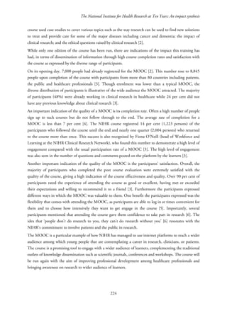 The National Institute for Health Research at Ten Years: An impact synthesis
course used case studies to cover various topics such as the way research can be used to find new solutions
to treat and provide care for some of the major diseases including cancer and dementia; the impact of
clinical research; and the ethical questions raised by clinical research [2].
While only one edition of the course has been run, there are indications of the impact this training has
had, in terms of dissemination of information through high course completion rates and satisfaction with
the course as expressed by the diverse range of participants.
On its opening day, 7,000 people had already registered for the MOOC [2]. This number rose to 8,845
people upon completion of the course with participants from more than 80 countries including patients,
the public and healthcare professionals [3]. Though enrolment was lower than a typical MOOC, the
diverse distribution of participants is illustrative of the wide audience the MOOC attracted. The majority
of participants (48%) were already working in clinical research in healthcare while 24 per cent did not
have any previous knowledge about clinical research [3].
An important indication of the quality of a MOOC is its completion rate. Often a high number of people
sign up to such courses but do not follow through to the end. The average rate of completion for a
MOOC is less than 7 per cent [4]. The NIHR course registered 14 per cent (1,223 persons) of the
participants who followed the course until the end and nearly one quarter (2,004 persons) who returned
to the course more than once. This success is also recognised by Fiona O’Neill (head of Workforce and
Learning at the NIHR Clinical Research Network), who found this number to demonstrate a high level of
engagement compared with the usual participation rate of a MOOC [3]. The high level of engagement
was also seen in the number of questions and comments posted on the platform by the learners [3].
Another important indication of the quality of the MOOC is the participants’ satisfaction. Overall, the
majority of participants who completed the post course evaluation were extremely satisfied with the
quality of the course, giving a high indication of the course effectiveness and quality. Over 90 per cent of
participants rated the experience of attending the course as good or excellent, having met or exceeded
their expectations and willing to recommend it to a friend [3]. Furthermore the participants expressed
different ways in which the MOOC was valuable to them. One benefit the participants expressed was the
flexibility that comes with attending the MOOC, as participants are able to log in at times convenient for
them and to choose how intensively they want to get engage in the course [5]. Importantly, several
participants mentioned that attending the course gave them confidence to take part in research [6]. The
idea that ‘people don’t do research to you, they can’t do research without you’ [6] resonates with the
NIHR’s commitment to involve patients and the public in research.
The MOOC is a particular example of how NIHR has managed to use internet platforms to reach a wider
audience among which young people that are contemplating a career in research, clinicians, or patients.
The course is a promising tool to engage with a wider audience of learners, complementing the traditional
outlets of knowledge dissemination such as scientific journals, conferences and workshops. The course will
be run again with the aim of improving professional development among healthcare professionals and
bringing awareness on research to wider audience of learners.
224
 
