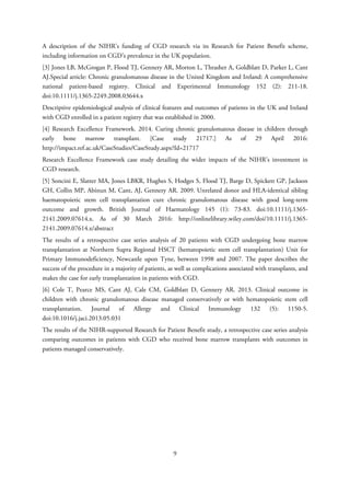 A description of the NIHR’s funding of CGD research via its Research for Patient Benefit scheme,
including information on CGD’s prevalence in the UK population.
[3] Jones LB, McGrogan P, Flood TJ, Gennery AR, Morton L, Thrasher A, Goldblatt D, Parker L, Cant
AJ.Special article: Chronic granulomatous disease in the United Kingdom and Ireland: A comprehensive
national patient-based registry. Clinical and Experimental Immunology 152 (2): 211-18.
doi:10.1111/j.1365-2249.2008.03644.x
Descriptive epidemiological analysis of clinical features and outcomes of patients in the UK and Ireland
with CGD enrolled in a patient registry that was established in 2000.
[4] Research Excellence Framework. 2014. Curing chronic granulomatous disease in children through
early bone marrow transplant. [Case study 21717.] As of 29 April 2016:
http://impact.ref.ac.uk/CaseStudies/CaseStudy.aspx?Id=21717
Research Excellence Framework case study detailing the wider impacts of the NIHR’s investment in
CGD research.
[5] Soncini E, Slatter MA, Jones LBKR, Hughes S, Hodges S, Flood TJ, Barge D, Spickett GP, Jackson
GH, Collin MP, Abinun M, Cant, AJ, Gennery AR. 2009. Unrelated donor and HLA-identical sibling
haematopoietic stem cell transplantation cure chronic granulomatous disease with good long-term
outcome and growth. British Journal of Haematology 145 (1): 73-83. doi:10.1111/j.1365-
2141.2009.07614.x. As of 30 March 2016: http://onlinelibrary.wiley.com/doi/10.1111/j.1365-
2141.2009.07614.x/abstract
The results of a retrospective case series analysis of 20 patients with CGD undergoing bone marrow
transplantation at Northern Supra Regional HSCT (hematopoietic stem cell transplantation) Unit for
Primary Immunodeficiency, Newcastle upon Tyne, between 1998 and 2007. The paper describes the
success of the procedure in a majority of patients, as well as complications associated with transplants, and
makes the case for early transplantation in patients with CGD.
[6] Cole T, Pearce MS, Cant AJ, Cale CM, Goldblatt D, Gennery AR. 2013. Clinical outcome in
children with chronic granulomatous disease managed conservatively or with hematopoietic stem cell
transplantation. Journal of Allergy and Clinical Immunology 132 (5): 1150-5.
doi:10.1016/j.jaci.2013.05.031
The results of the NIHR-supported Research for Patient Benefit study, a retrospective case series analysis
comparing outcomes in patients with CGD who received bone marrow transplants with outcomes in
patients managed conservatively.
9
 