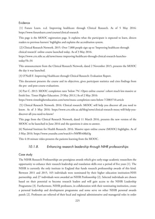 Evidence
[1] Future Learn. n.d. Improving healthcare through Clinical Research. As of 5 May 2016:
https://www.futurelearn.com/courses/clinical-research
This page is the MOOC registration page. It explains what the participant is expected to learn, directs
readers to previous learners’ highlights and explains the accreditation system.
[2] Clinical Research Network. 2015. Over 7,000 people sign up to ‘Improving healthcare through
clinical research’ online course launched today. As of 3 May 2016:
https://www.crn.nihr.ac.uk/news/mooc-improving-healthcare-through-clinical-research-launches-
today/?h=34
This announcement from the Clinical Research Network, dated 2 November 2015, presents the MOOC
the day it was launched.
[3] O’Neill F. Improving Healthcare through Clinical Research: Evaluation Report.
This document presents the course and its objectives, gives participant statistics and cites findings from
the pre- and post-course evaluations.
[4] Parr C. 2013. MOOC completion rates ‘below 7%’: Open online courses’ cohort much less massive at
finish line. Times Higher Education. [9 May 2013.] As of 2 May 2016:
https://www.timeshighereducation.com/news/mooc-completion-rates-below-7/2003710.article
[5] Clinical Research Network. 2016. Clinical research: MOOC will help you discover all you need to
know. As of 3 May 2016: https://www.crn.nihr.ac.uk/blog/news/clinical-research-mooc-will-help-you-
discover-all-you-need-to-know/
This page from the Clinical Research Network, dated 11 March 2016, presents the new version of the
MOOC to be launched in June 2016 and the questions it aims to answer.
[6] National Institute for Health Research. 2016. Massive open online course (MOOC) highlights. As of
3 May 2016: https://www.youtube.com/watch?v=N0fWv68k63g
This 4:18 minute video presents the patients learning from the MOOC.
10.1.8. Enhancing research leadership through NIHR professorships
Case study
The NIHR Research Professorships are prestigious awards which give early-stage academic researchers the
opportunity to enhance their research leadership and translation skills over a period of five years [1]. The
NIHR is currently the only institute in England that funds research professorship awards of this kind.
Between 2011 and 2015, 165 individuals were nominated by their higher education institution-NHS
partnership, and 27 individuals were awarded an NIHR Professorship [2]. Selected individuals are chosen
based on their potential to become research leaders and will gain access to the NIHR Leadership
Programme [3]. Furthermore, NIHR professors, in collaboration with their nominating institution, create
a personal leadership and development programme and some serve on other NIHR personal awards
panels [2]. Professors are relieved of their local and regional administrative and managerial roles in order
225
 