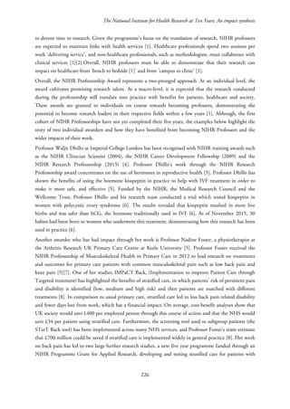 The National Institute for Health Research at Ten Years: An impact synthesis
to devote time to research. Given the programme’s focus on the translation of research, NIHR professors
are expected to maintain links with health services [1]. Healthcare professionals spend two sessions per
week ‘delivering service’, and non-healthcare professionals, such as methodologists, must collaborate with
clinical services [1][2].Overall, NIHR professors must be able to demonstrate that their research can
impact on healthcare from ‘bench to bedside [1]’ and from 'campus to clinic’ [1].
Overall, the NIHR Professorship Award represents a two-pronged approach. At an individual level, the
award cultivates promising research talent. At a macro-level, it is expected that the research conducted
during the professorship will translate into practice with benefits for patients, healthcare and society.
These awards are granted to individuals on course towards becoming professors, demonstrating the
potential to become research leaders in their respective fields within a few years [1]. Although, the first
cohort of NIHR Professorships have not yet completed their five years, the examples below highlight the
story of two individual awardees and how they have benefited from becoming NIHR Professors and the
wider impacts of their work.
Professor Waljit Dhillo at Imperial College London has been recognised with NIHR training awards such
as the NIHR Clinician Scientist (2004), the NIHR Career Development Fellowship (2009) and the
NIHR Research Professorship (2015) [4]. Professor Dhillo’s work through the NIHR Research
Professorship award concentrates on the use of hormones in reproductive health [5]. Professor Dhillo has
shown the benefits of using the hormone kisspeptin in practice to help with IVF treatment in order to
make it more safe, and effective [5]. Funded by the NIHR, the Medical Research Council and the
Wellcome Trust, Professor Dhillo and his research team conducted a trial which tested kisspeptin in
women with polycystic ovary syndrome [6]. The results revealed that kisspeptin resulted in more live
births and was safer than hCG, the hormone traditionally used in IVF [6]. As of November 2015, 30
babies had been born to women who underwent this treatment, demonstrating how this research has been
used in practice [6].
Another awardee who has had impact through her work is Professor Nadine Foster, a physiotherapist at
the Arthritis Research UK Primary Care Centre at Keele University [5]. Professor Foster received the
NIHR Professorship of Musculoskeletal Health in Primary Care in 2012 to lead research on treatments
and outcomes for primary care patients with common musculoskeletal pain such as low back pain and
knee pain [5][7]. One of her studies, IMPaCT Back, (Implementation to improve Patient Care through
Targeted treatment) has highlighted the benefits of stratified care, in which patients' risk of persistent pain
and disability is identified (low, medium and high risk) and then patients are matched with different
treatments [8]. In comparison to usual primary care, stratified care led to less back pain related disability
and fewer days lost from work, which has a financial impact. On average, cost-benefit analyses show that
UK society would save £400 per employed person through this course of action and that the NHS would
save £34 per patient using stratified care. Furthermore, the screening tool used to subgroup patients (the
STarT Back tool) has been implemented across many NHS services, and Professor Foster's team estimate
that £700 million could be saved if stratified care is implemented widely in general practice [8]. Her work
on back pain has led to two large further research studies, a new five year programme funded through an
NIHR Programme Grant for Applied Research, developing and testing stratified care for patients with
226
 