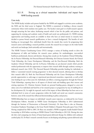 The National Institute for Health Research at Ten Years: An impact synthesis
10.1.9. Thriving as a clinical researcher: Individuals and impact from
NIHR funding awards
Case study
The NIHR faculty includes each person funded by the NIHR and engaged in activities across academia,
the NHS and the third sector in England. The NIHR is committed to building a diverse research
community whose work translates into quality care. The faculty’s main goal is to build research capacity
through attracting the best talent, facilitating research which is best for the public and patients, and
supporting the training and academic needs of health and social care professionals [1]. NIHR training
opportunities and funding awards are available to those who have an initial interest in research, have
decided to pursue formal research qualifications, or have a research background. The benefits of such
funding are two-pronged: first, individuals benefit from the awards they receive by progressing their
research careers and building a research portfolio; second, this research has an impact on the wider health
and social care landscape, both nationally and internationally.
The NIHR Trainees Coordinating Centre (TCC) manages a variety of funding awards to drive the
development of skills and facilitate the research career pathway for methodologists, non-medical
healthcare professionals, doctors and dentists. Among these awards are the Academic Clinical Fellowship,
the In-Practice Fellowship, the Doctoral Research Fellowship, the Clinician Scientist Award, the Clinical
Trials Fellowship, the Career Development Fellowship, and the Post-Doctoral Fellowship. Both the
Academic Clinical Fellowship and the In-Practice Fellowship are pre-doctoral awards which provide
medical professionals with the opportunity to improve their research skills through academic training or
dedicated research time [2][3]. The Doctoral Research Fellowship provides funding for individuals to
follow a ‘customised research training programme’ in their doctoral research, allowing them to develop
their research skills [4]. Both the Post-Doctoral Fellowship and the Career Development Fellowship
provide opportunities to early-stage or experienced post-doctoral researchers, respectively, as well as full
time funding for up to three years [4]. Individuals can follow a training programme through the Clinical
Trials Fellowships, exposing them to all aspects of clinical trials and building upon their interest and
existing experience [5]. Clinician Scientist Awards are personal funding grants, designed to cover the
salary costs of an individual and fund his or her research project or programme by way of enabling his or
her development [6]. As might be expected, much of the impact of these fellowships has been seen at an
individual level in terms of career progression within the health and social care research community;
however, some of the research has influenced decisionmaking in policy and practice.
NIHR fellowships have an impact on individuals’ research career trajectory, as evidenced by two Career
Development Fellows. Awarded an NIHR Career Development Fellowship in 2014 (administered
through the Institute of Neuroscience at Newcastle University), Dr Anna Basu is also an Honorary
Consultant Paediatric Neurologist at the Great North Children's Hospital, Newcastle-upon-Tyne [7][8].
Having completed her PhD in 2007, Dr Basu was awarded a NIHR recognised, locally-funded Clinical
Lectureship in 2010 before receiving an NIHR Clinical Trials Fellowship in 2013 [8]. During this time
she led a trial comparing two forms of home-based parent-delivered therapy for children with unilateral
cerebral palsy [9]. Dr Basu’s research currently focuses on developing and piloting a parent-delivered early
228
 