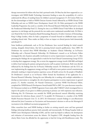 therapy intervention for infants who have had a perinatal stroke. Dr Basu has also been supported as a co-
investigator with NIHR Health Technology Assessment funding to assess the acceptability of a trial to
understand the efficacy of standing frames for children’s postural management [7]. Dr Carsten Flohr was
the first dermatologist to hold an NIHR Clinician Scientist Award, followed by an NIHR Clinical Trials
Fellowship and now an NIHR Career Development Award [10]. Dr Flohr participated in the NIHR
Leadership Programme, has acted as a member of the Doctoral Research Fellowship Panel and is now on
the Postdoctoral Fellowship Panel [7]. During his time as an NIHR Clinical Trials Fellow, he developed
experience in trial design and the protocols for two multi-centre randomised controlled trials. Dr Flohr is
now Head of the Unit for Population-Based Dermatology Research at St John’s Institute of Dermatology,
King’s College London, where he leads a programme of research focused on childhood atopic eczema,
including clinical trials. These studies are likely to have an impact on clinical practice both domestically
and abroad [7].
Some healthcare professionals, such as Dr Jess Drinkwater, have received funding for initial research
training, alongside clinical duties, that led to pursuing formal research qualifications. Since 2009, Dr
Drinkwater has received three NIHR fellowships: an Academic Clinical Fellowship, an In-Practice
Fellowship and a Doctoral Research Fellowship. Dr Drinkwater’s research as an In-Practice Fellow
investigated the role of patient and public involvement in service improvement in primary care [7]. After
presenting her findings she was approached to work for her local Clinical Commissioning Group (CCG)
to develop their engagement strategy. She co-wrote the engagement strategy (worth £200 000) and helped
to deliver local training for patients and general practice staff on patient involvement. Both were directly
influenced by the findings from her In-Practice Fellowship research. Dr Drinkwater and the CCG are
now implementing the engagement strategy and hope it will lead to more patient-centred commissioning,
ultimately resulting in improved patient experience across all health services for the people of Bradford.
Dr Drinkwater’s research as an In-Practice Fellow formed the foundations of her application for a
Doctoral Research Fellowship. During this next fellowship she is working with multiple stakeholders to
develop an intervention to strengthen the role of patient participation in service improvement in general
practice [7]. Another researcher, Dr Hannah Christensen, a previous NIHR Post-Doctoral Fellow,
completed her NIHR Research Development Award-funded PhD in 2007. As a post-doctorate researcher,
Dr Christensen worked on an NIHR Programme Grant study called TARGET which investigated how to
improve the quality of care given to children presenting to primary care with respiratory tract infections.
Following this, Dr Christensen was awarded the NIHR post-doctoral research fellowship examining
interventions for infectious disease control [7]. In parallel, Dr Christensen is a member of the NIHR
Health Protection Research Unit [7]. In 2015, Dr Christensen’s research findings in cost-effectiveness
informed the Joint Committee on Vaccination and Immunisation’s decision to roll out the Meningitis B
vaccination in the childhood vaccination programme [7].
Other researchers have used NIHR funding to further an existing research career and have generated
findings informing healthcare practice both nationally and internationally. Dr Morag Farquhar holds an
NIHR Career Development Fellowship (CDF), and her work has helped to influence the development
and evaluation of interventions across the Atlantic. Dr Farquhar’s CDF, alongside funding from the
charity Marie Curie, has afforded her the opportunity to lead the Living with Breathlessness study. The
229
 