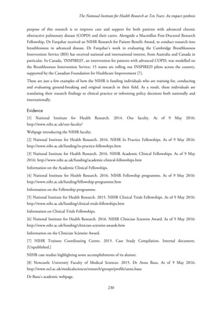 The National Institute for Health Research at Ten Years: An impact synthesis
purpose of this research is to improve care and support for both patients with advanced chronic
obstructive pulmonary disease (COPD) and their carers. Alongside a Macmillan Post-Doctoral Research
Fellowship, Dr Farquhar received an NIHR Research for Patient Benefit Award, to conduct research into
breathlessness in advanced disease. Dr Farquhar’s work in evaluating the Cambridge Breathlessness
Intervention Service (BIS) has received national and international interest, from Australia and Canada in
particular. In Canada, ‘INSPIRED’, an intervention for patients with advanced COPD, was modelled on
the Breathlessness Intervention Service: 15 teams are rolling out INSPIRED pilots across the country,
supported by the Canadian Foundation for Healthcare Improvement [7].
These are just a few examples of how the NIHR is funding individuals who are training for, conducting
and evaluating ground-breaking and original research in their field. As a result, these individuals are
translating their research findings to clinical practice or informing policy decisions both nationally and
internationally.
Evidence
[1] National Institute for Health Research. 2014. Our faculty. As of 9 May 2016:
http://www.nihr.ac.uk/our-faculty/
Webpage introducing the NIHR faculty.
[2] National Institute for Health Research. 2016. NIHR In Practice Fellowships. As of 9 May 2016:
http://www.nihr.ac.uk/funding/in-practice-fellowships.htm
[3] National Institute for Health Research. 2016. NIHR Academic Clinical Fellowships. As of 9 May
2016: http://www.nihr.ac.uk/funding/academic-clinical-fellowships.htm
Information on the Academic Clinical Fellowships.
[4] National Institute for Health Research. 2016. NIHR Fellowship programme. As of 9 May 2016:
http://www.nihr.ac.uk/funding/fellowship-programme.htm
Information on the Fellowship programme.
[5] National Institute for Health Research. 2015. NIHR Clinical Trials Fellowships. As of 9 May 2016:
http://www.nihr.ac.uk/funding/clinical-trials-fellowships.htm
Information on Clinical Trials Fellowships.
[6] National Institute for Health Research. 2016. NIHR Clinician Scientist Award. As of 9 May 2016:
http://www.nihr.ac.uk/funding/clinician-scientist-awards.htm
Information on the Clinician Scientist Award.
[7] NIHR Trainees Coordinating Centre. 2015. Case Study Compilation. Internal document.
[Unpublished.]
NIHR case studies highlighting some accomplishments of its alumni.
[8] Newcastle University Faculty of Medical Sciences. 2015. Dr Anna Basu. As of 9 May 2016:
http://www.ncl.ac.uk/medicalsciences/research/groups/profile/anna.basu
Dr Basu’s academic webpage.
230
 