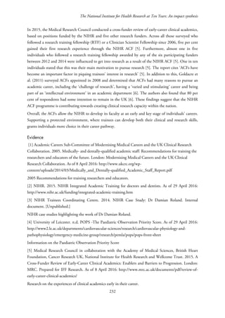 The National Institute for Health Research at Ten Years: An impact synthesis
In 2015, the Medical Research Council conducted a cross-funder review of early-career clinical academics,
based on positions funded by the NIHR and five other research funders. Across all those surveyed who
followed a research training fellowship (RTF) or a Clinician Scientist Fellowship since 2006, five per cent
gained their first research experience through the NIHR ACF [5]. Furthermore, almost one in five
individuals who followed a research training fellowship awarded by any of the six participating funders
between 2012 and 2014 were influenced to get into research as a result of the NIHR ACF [5]. One in ten
individuals stated that this was their main motivation to pursue research [5]. The report cites ‘ACFs have
become an important factor in piquing trainees’ interest in research’ [5]. In addition to this, Goldacre et
al. (2011) surveyed ACFs appointed in 2008 and determined that ACFs had many reasons to pursue an
academic career, including the ‘challenge of research’, having a ‘varied and stimulating’ career and being
part of an ‘intellectual environment’ in an academic department [6]. The authors also found that 80 per
cent of respondents had some intention to remain in the UK [6]. These findings suggest that the NIHR
ACF programme is contributing towards creating clinical research capacity within the nation.
Overall, the ACFs allow the NIHR to develop its faculty at an early and key stage of individuals’ careers.
Supporting a protected environment, where trainees can develop both their clinical and research skills,
grants individuals more choice in their career pathway.
Evidence
[1] Academic Careers Sub-Committee of Modernising Medical Careers and the UK Clinical Research
Collaboration. 2005. Medically- and dentally-qualified academic staff: Recommendations for training the
researchers and educators of the future. London: Modernising Medical Careers and the UK Clinical
Research Collaboration. As of 8 April 2016: http://www.ukcrc.org/wp-
content/uploads/2014/03/Medically_and_Dentally-qualified_Academic_Staff_Report.pdf
2005 Recommendations for training researchers and educators.
[2] NIHR. 2015. NIHR Integrated Academic Training for doctors and dentists. As of 29 April 2016:
http://www.nihr.ac.uk/funding/integrated-academic-training.htm
[3] NIHR Trainees Coordinating Centre. 2014. NIHR Case Study: Dr Damian Roland. Internal
document. [Unpublished.]
NIHR case studies highlighting the work of Dr Damian Roland.
[4] University of Leicester. n.d. POPS -The Paediatric Observation Priority Score. As of 29 April 2016:
http://www2.le.ac.uk/departments/cardiovascular-sciences/research/cardiovascular-physiology-and-
pathophysiology/emergency-medicine-group/research/pemla/pops/pops-front-sheet
Information on the Paediatric Observation Priority Score
[5] Medical Research Council in collaboration with the Academy of Medical Sciences, British Heart
Foundation, Cancer Research UK, National Institute for Health Research and Wellcome Trust. 2015. A
Cross-Funder Review of Early-Career Clinical Academics: Enablers and Barriers to Progression. London:
MRC. Prepared for IFF Research. As of 8 April 2016: http://www.mrc.ac.uk/documents/pdf/review-of-
early-career-clinical-academics/
Research on the experiences of clinical academics early in their career.
232
 