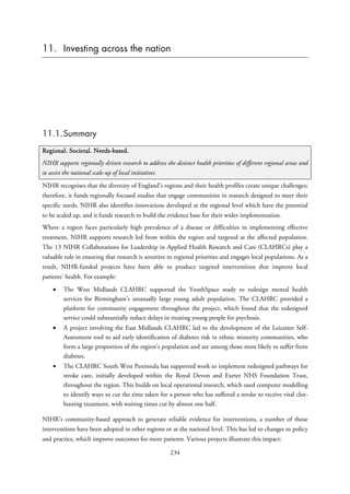 11. Investing across the nation
11.1.Summary
Regional. Societal. Needs-based.
NIHR supports regionally driven research to address the distinct health priorities of different regional areas and
to assist the national scale-up of local initiatives.
NIHR recognises that the diversity of England’s regions and their health profiles create unique challenges;
therefore, it funds regionally focused studies that engage communities in research designed to meet their
specific needs. NIHR also identifies innovations developed at the regional level which have the potential
to be scaled up, and it funds research to build the evidence base for their wider implementation.
Where a region faces particularly high prevalence of a disease or difficulties in implementing effective
treatment, NIHR supports research led from within the region and targeted at the affected population.
The 13 NIHR Collaborations for Leadership in Applied Health Research and Care (CLAHRCs) play a
valuable role in ensuring that research is sensitive to regional priorities and engages local populations. As a
result, NIHR-funded projects have been able to produce targeted interventions that improve local
patients’ health. For example:
• The West Midlands CLAHRC supported the YouthSpace study to redesign mental health
services for Birmingham’s unusually large young adult population. The CLAHRC provided a
platform for community engagement throughout the project, which found that the redesigned
service could substantially reduce delays in treating young people for psychosis.
• A project involving the East Midlands CLAHRC led to the development of the Leicester Self-
Assessment tool to aid early identification of diabetes risk in ethnic minority communities, who
form a large proportion of the region’s population and are among those most likely to suffer from
diabetes.
• The CLAHRC South West Peninsula has supported work to implement redesigned pathways for
stroke care, initially developed within the Royal Devon and Exeter NHS Foundation Trust,
throughout the region. This builds on local operational research, which used computer modelling
to identify ways to cut the time taken for a person who has suffered a stroke to receive vital clot-
busting treatment, with waiting times cut by almost one half.
NIHR’s community-based approach to generate reliable evidence for interventions, a number of those
interventions have been adopted in other regions or at the national level. This has led to changes to policy
and practice, which improve outcomes for more patients. Various projects illustrate this impact:
234
 