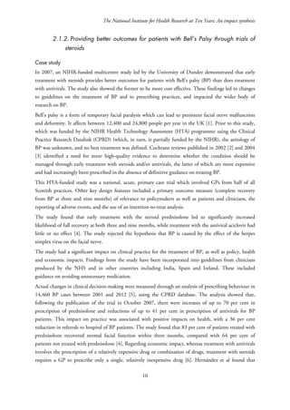 The National Institute for Health Research at Ten Years: An impact synthesis
2.1.2. Providing better outcomes for patients with Bell’s Palsy through trials of
steroids
Case study
In 2007, an NIHR-funded multicentre study led by the University of Dundee demonstrated that early
treatment with steroids provides better outcomes for patients with Bell’s palsy (BP) than does treatment
with antivirals. The study also showed the former to be more cost effective. These findings led to changes
to guidelines on the treatment of BP and to prescribing practices, and impacted the wider body of
research on BP.
Bell’s palsy is a form of temporary facial paralysis which can lead to persistent facial nerve malfunction
and deformity. It affects between 12,400 and 24,800 people per year in the UK [1]. Prior to this study,
which was funded by the NIHR Health Technology Assessment (HTA) programme using the Clinical
Practice Research Datalink (CPRD) (which, in turn, is partially funded by the NIHR), the aetiology of
BP was unknown, and no best treatment was defined. Cochrane reviews published in 2002 [2] and 2004
[3] identified a need for more high-quality evidence to determine whether the condition should be
managed through early treatment with steroids and/or antivirals, the latter of which are more expensive
and had increasingly been prescribed in the absence of definitive guidance on treating BP.
This HTA-funded study was a national, acute, primary care trial which involved GPs from half of all
Scottish practices. Other key design features included a primary outcome measure (complete recovery
from BP at three and nine months) of relevance to policymakers as well as patients and clinicians, the
reporting of adverse events, and the use of an intention-to-treat analysis.
The study found that early treatment with the steroid prednisolone led to significantly increased
likelihood of full recovery at both three and nine months, while treatment with the antiviral aciclovir had
little or no effect [4]. The study rejected the hypothesis that BP is caused by the effect of the herpes
simplex virus on the facial nerve.
The study had a significant impact on clinical practice for the treatment of BP, as well as policy, health
and economic impacts. Findings from the study have been incorporated into guidelines from clinicians
produced by the NHS and in other countries including India, Spain and Ireland. These included
guidance on avoiding unnecessary medication.
Actual changes in clinical decision-making were measured through an analysis of prescribing behaviour in
14,460 BP cases between 2001 and 2012 [5], using the CPRD database. The analysis showed that,
following the publication of the trial in October 2007, there were increases of up to 70 per cent in
prescription of prednisolone and reductions of up to 41 per cent in prescription of antivirals for BP
patients. This impact on practice was associated with positive impacts on health, with a 36 per cent
reduction in referrals to hospital of BP patients. The study found that 83 per cent of patients treated with
prednisolone recovered normal facial function within three months, compared with 64 per cent of
patients not treated with prednisolone [4]. Regarding economic impact, whereas treatment with antivirals
involves the prescription of a relatively expensive drug or combination of drugs, treatment with steroids
requires a GP to prescribe only a single, relatively inexpensive drug [6]. Hernández et al found that
10
 