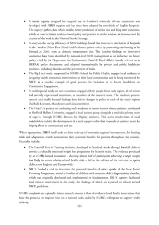 • A stroke registry designed for targeted use in London’s ethnically diverse population was
developed with NIHR support and has since been adopted by two-thirds of English hospitals.
The registry gathers data which enables better prediction of stroke risk and long-term outcomes,
which in turn facilitates evidence-based policy and practice in stroke services, as demonstrated by
citation of the work in the National Stroke Strategy.
• A study on the energy efficiency of NHS buildings found that innovative ventilation of hospitals
in the London Urban Heat Island could enhance patient safety by preventing overheating as far
forward as 2080, even as climatic temperatures rise. The London findings on innovative
ventilation have been identified by national-level NHS management as an influence on future
policy; cited by the Department for Environment, Food & Rural Affairs (usually referred to as
DEFRA) policy documents; and adopted internationally by private and public healthcare
providers, including Skanska and the government of India.
• The Big Local study, supported by NIHR’s School for Public Health, engages local residents in
designing health promotion interventions in their local communities and is being monitored by
NICE as a possible example of good practice for inclusion in its future Guidelines on
Community Engagement.
• A multiregional study on care transitions engaged elderly people from each region, all of whom
had recently experienced transitions, as members of the research team. The resultant patient-
centred and locally focused findings have led to changes in policy in each of the study regions
(Solihull, Leicester, Manchester and Gloucestershire).
• The Head Up project on combating neck weakness in motor neuron disease patients, conducted
at Sheffield Hallam University, engaged a local patient group alongside a multidisciplinary team
of experts, through NIHR’s Devices for Dignity initiative. This active involvement of local
stakeholders enabled the development of a neck support collar that responds to patients’ needs by
helping them to communicate and eat.
Where appropriate, NIHR itself seeks to drive scale-up of innovative regional interventions, by funding
trials and adaptations which demonstrate their potential benefits for patients throughout the country.
Examples include:
• The Football Fans in Training initiative, developed in Scotland, works through football clubs to
provide a culturally sensitised weight loss programme for Scottish males. The evidence produced
by an NIHR-funded evaluation – showing almost half of participants achieving a target weight
loss likely to reduce obesity-related health risks – led to the roll-out of the initiative in sports
clubs across England and Europe-wide.
• NIHR funded a trial to determine the potential benefits of wider uptake of the New Forest
Parenting Programme, aimed at families of children with attention deficit hyperactivity disorder,
which was originally developed and implemented in Southampton. NIHR support facilitated
local clinical involvement in the study, the findings of which are expected to inform revised
NICE guidelines.
NIHR’s emphasis on regionally driven research ensures a flow of evidence-based health innovations that
have the potential to improve lives on a national scale, aided by NIHR’s willingness to support wider
scale-up.
235
 