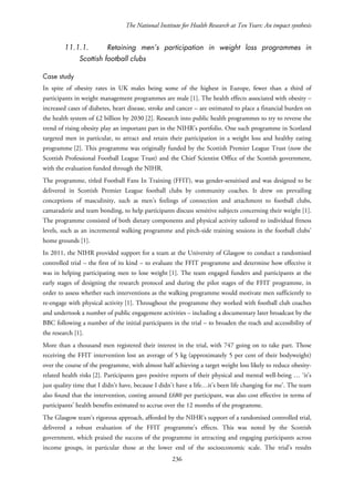 The National Institute for Health Research at Ten Years: An impact synthesis
11.1.1. Retaining men’s participation in weight loss programmes in
Scottish football clubs
Case study
In spite of obesity rates in UK males being some of the highest in Europe, fewer than a third of
participants in weight management programmes are male [1]. The health effects associated with obesity –
increased cases of diabetes, heart disease, stroke and cancer – are estimated to place a financial burden on
the health system of £2 billion by 2030 [2]. Research into public health programmes to try to reverse the
trend of rising obesity play an important part in the NIHR’s portfolio. One such programme in Scotland
targeted men in particular, to attract and retain their participation in a weight loss and healthy eating
programme [2]. This programme was originally funded by the Scottish Premier League Trust (now the
Scottish Professional Football League Trust) and the Chief Scientist Office of the Scottish government,
with the evaluation funded through the NIHR.
The programme, titled Football Fans In Training (FFIT), was gender-sensitised and was designed to be
delivered in Scottish Premier League football clubs by community coaches. It drew on prevailing
conceptions of masculinity, such as men’s feelings of connection and attachment to football clubs,
camaraderie and team bonding, to help participants discuss sensitive subjects concerning their weight [1].
The programme consisted of both dietary components and physical activity tailored to individual fitness
levels, such as an incremental walking programme and pitch-side training sessions in the football clubs’
home grounds [1].
In 2011, the NIHR provided support for a team at the University of Glasgow to conduct a randomised
controlled trial – the first of its kind – to evaluate the FFIT programme and determine how effective it
was in helping participating men to lose weight [1]. The team engaged funders and participants at the
early stages of designing the research protocol and during the pilot stages of the FFIT programme, in
order to assess whether such interventions as the walking programme would motivate men sufficiently to
re-engage with physical activity [1]. Throughout the programme they worked with football club coaches
and undertook a number of public engagement activities – including a documentary later broadcast by the
BBC following a number of the initial participants in the trial – to broaden the reach and accessibility of
the research [1].
More than a thousand men registered their interest in the trial, with 747 going on to take part. Those
receiving the FFIT intervention lost an average of 5 kg (approximately 5 per cent of their bodyweight)
over the course of the programme, with almost half achieving a target weight loss likely to reduce obesity-
related health risks [2]. Participants gave positive reports of their physical and mental well-being … ‘it’s
just quality time that I didn’t have, because I didn’t have a life…it’s been life changing for me’. The team
also found that the intervention, costing around £680 per participant, was also cost effective in terms of
participants’ health benefits estimated to accrue over the 12 months of the programme.
The Glasgow team’s rigorous approach, afforded by the NIHR’s support of a randomised controlled trial,
delivered a robust evaluation of the FFIT programme’s effects. This was noted by the Scottish
government, which praised the success of the programme in attracting and engaging participants across
income groups, in particular those at the lower end of the socioeconomic scale. The trial’s results
236
 