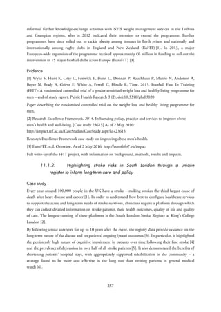 informed further knowledge-exchange activities with NHS weight management services in the Lothian
and Grampian regions, who in 2012 indicated their intention to extend the programme. Further
programmes have since rolled out to tackle obesity among inmates in Perth prison and nationally and
internationally among rugby clubs in England and New Zealand (RuFIT) [1]. In 2013, a major
European-wide expansion of the programme received approximately €6 million in funding to roll out the
intervention in 15 major football clubs across Europe (EuroFIT) [3].
Evidence
[1] Wyke S, Hunt K, Gray C, Fenwick E, Bunn C, Donnan P, Rauchhaus P, Mutrie N, Anderson A,
Boyer N, Brady A, Grieve E, White A, Ferrell C, Hindle E, Trew. 2015. Football Fans In Training
(FFIT): A randomised controlled trial of a gender-sensitised weight loss and healthy living programme for
men – end of study report. Public Health Research 3 (2). doi:10.3310/phr03020
Paper describing the randomised controlled trial on the weight loss and healthy living programme for
men.
[2] Research Excellence Framework. 2014. Influencing policy, practice and services to improve obese
men’s health and well-being. [Case study 23615] As of 2 May 2016:
http://impact.ref.ac.uk/CaseStudies/CaseStudy.aspx?Id=23615
Research Excellence Framework case study on improving obese men’s health.
[3] EuroFIT. n.d. Overview. As of 2 May 2016: http://eurofitfp7.eu/impact
Full write-up of the FFIT project, with information on background, methods, results and impacts.
11.1.2. Highlighting stroke risks in South London through a unique
register to inform long-term care and policy
Case study
Every year around 100,000 people in the UK have a stroke – making strokes the third largest cause of
death after heart disease and cancer [1]. In order to understand how best to configure healthcare services
to support the acute and long-term needs of stroke survivors, clinicians require a platform through which
they can collect detailed information on stroke patients, their health outcomes, quality of life and quality
of care. The longest-running of these platforms is the South London Stroke Register at King’s College
London [2].
By following stroke survivors for up to 10 years after the event, the registry data provide evidence on the
long-term nature of the disease and on patients’ ongoing (poor) outcomes [3]. In particular, it highlighted
the persistently high nature of cognitive impairment in patients over time following their first stroke [4]
and the prevalence of depression in over half of all stroke patients [5]. It also demonstrated the benefits of
shortening patients’ hospital stays, with appropriately supported rehabilitation in the community – a
strategy found to be more cost effective in the long run than treating patients in general medical
wards [6].
237
 