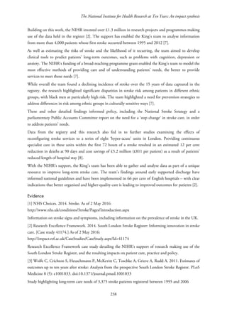 The National Institute for Health Research at Ten Years: An impact synthesis
Building on this work, the NIHR invested over £1.3 million in research projects and programmes making
use of the data held in the register [2]. The support has enabled the King’s team to analyse information
from more than 4,000 patients whose first stroke occurred between 1995 and 2012 [7].
As well as estimating the risks of stroke and the likelihood of it recurring, the team aimed to develop
clinical tools to predict patients’ long-term outcomes, such as problems with cognition, depression or
anxiety. The NIHR’s funding of a broad-reaching programme grant enabled the King’s team to model the
most effective methods of providing care and of understanding patients’ needs, the better to provide
services to meet those needs [7].
While overall the team found a declining incidence of stroke over the 15 years of data captured in the
registry, the research highlighted significant disparities in stroke risk among patients in different ethnic
groups, with black men at particularly high risk. The team highlighted a need for prevention strategies to
address differences in risk among ethnic groups in culturally sensitive ways [7].
These and other detailed findings informed policy, including the National Stroke Strategy and a
parliamentary Public Accounts Committee report on the need for a ‘step change’ in stroke care, in order
to address patients’ needs.
Data from the registry and this research also fed in to further studies examining the effects of
reconfiguring stroke services to a series of eight ‘hyper-acute’ units in London. Providing continuous
specialist care in these units within the first 72 hours of a stroke resulted in an estimated 12 per cent
reduction in deaths at 90 days and cost savings of £5.2 million (£811 per patient) as a result of patients’
reduced length of hospital stay [8].
With the NIHR’s support, the King’s team has been able to gather and analyse data as part of a unique
resource to improve long-term stroke care. The team’s findings around early supported discharge have
informed national guidelines and have been implemented in 66 per cent of English hospitals – with clear
indications that better organised and higher-quality care is leading to improved outcomes for patients [2].
Evidence
[1] NHS Choices. 2014. Stroke. As of 2 May 2016:
http://www.nhs.uk/conditions/Stroke/Pages/Introduction.aspx
Information on stroke signs and symptoms, including information on the prevalence of stroke in the UK.
[2] Research Excellence Framework. 2014. South London Stroke Register: Informing innovation in stroke
care. [Case study 41174.] As of 2 May 2016:
http://impact.ref.ac.uk/CaseStudies/CaseStudy.aspx?Id=41174
Research Excellence Framework case study detailing the NIHR’s support of research making use of the
South London Stroke Register, and the resulting impacts on patient care, practice and policy.
[3] Wolfe C, Crichton S, Heuschmann P, McKevitt C, Toschke A, Grieve A, Rudd A. 2011. Estimates of
outcomes up to ten years after stroke: Analysis from the prospective South London Stroke Register. PLoS
Medicine 8 (5): e1001033. doi:10.1371/journal.pmed.1001033
Study highlighting long-term care needs of 3,375 stroke patients registered between 1995 and 2006
238
 