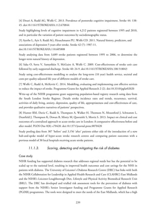 [4] Douri A, Rudd AG, Wolfe C. 2013. Prevalence of poststroke cognitive impairment. Stroke 44: 138-
45. doi:10.1161/STROKEAHA.112.670844
Study highlighting levels of cognitive impairment in 4,212 patients registered between 1995 and 2010,
and in particular the variation of patient outcomes by sociodemographic status.
[5] Ayerbe L, Ayis S, Rudd AG, Heuschmann PU, Wolfe CD. 2011. Natural history, predictors, and
associations of depression 5 years after stroke. Stroke 42 (7): 1907-11.
doi:10.1161/STROKEAHA.110.605808
Study analysing data from 3,689 stroke patients registered between 1995 to 2006, to determine the
longer-term natural history of depression.
[6] Saka O, Serra V, Samyshkin Y, McGuire A, Wolfe C. 2009. Cost-effectiveness of stroke unit care
followed by early supported discharge. Stroke 40: 24-9. doi:10.1161/STROKEAHA.108.518043
Study using cost-effectiveness modelling to analyse the long-term (10 year) health service, societal and
costs per quality-adjusted life year of different models of stroke care.
[7] Wolfe C, Rudd A, McKevitt C. 2014. Modelling, evaluating and implementing cost effective services
to reduce the impact of stroke. Programme Grants for Applied Research 2 (2). doi:10.3310/pgfar02020
Write-up of the NIHR programme grant supporting population-based registry research using data from
the South London Stroke Register. Details stroke incidence rates and trends, recurrence, survival,
activities of daily living, anxiety, depression, quality of life, appropriateness and cost-effectiveness of care,
and provides qualitative narratives of patients’ perspectives.
[8] Hunter RM, Davie C, Rudd A, Thompson A, Walker H, Thomson N, Mountford J, Schwamm L,
Deanfield J, Thompson K, Dewan B, Mistry M, Quoraishi S, Morris S. 2013. Impact on clinical and cost
outcomes of a centralized approach to acute stroke care in London: A comparative effectiveness before and
after model. PLOS One 8(8): e70420. doi:10.1371/journal.pone.0070420
Study pooling data from 307 ‘before’ and 3,156 ‘after’ patients either side of the introduction of a new
hub-and-spoke model of hyper-acute stroke research centres and comparing patient outcomes with a
previous model of 30 local hospitals receiving acute stroke patients.
11.1.3. Scoring, detecting and mitigating the risk of diabetes
Case study
NIHR funding has supported diabetes research that addresses regional needs but has the potential to be
scaled up to the national level, resulting in improved health outcomes and cost savings for the NHS in
patients with diabetes. The University of Leicester’s Diabetes Research Centre (DRC) has links with both
the NIHR Collaboration for Leadership in Applied Health Research and Care (CLAHRC) East Midlands
and the NIHR’s Leicester-Loughborough Diet, Lifestyle and Physical Activity Biomedical Research Unit
(BRU). The DRC has developed and trialled risk assessment tools for the prevention of diabetes with
support from the NIHR’s Senior Investigator funding and Programme Grants for Applied Research
(PGfAR) programmes. The tools were designed to meet the needs of the East Midlands, which has a high
239
 