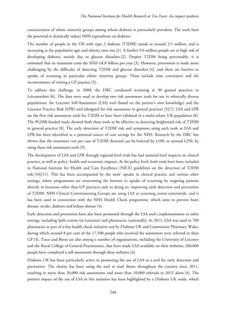 The National Institute for Health Research at Ten Years: An impact synthesis
concentration of ethnic minority groups among whom diabetes is particularly prevalent. The tools have
the potential to drastically reduce NHS expenditure on diabetes.
The number of people in the UK with type 2 diabetes (T2DM) stands at around 2.5 million, and is
increasing as the population ages and obesity rates rise [1]. A further 9.6 million people are at high risk of
developing diabetes, mainly due to glucose disorders [2]. Despite T2DM being preventable, it is
estimated that its treatment costs the NHS £8.8 billion per year [3]. However, prevention is made more
challenging by the difficulty of detecting T2DM and glucose disorders [4], and there are barriers to
uptake of screening in particular ethnic minority groups. These include time constraints and the
inconvenience of visiting a GP practice [5].
To address this challenge, in 2008, the DRC conducted screening at 30 general practices in
Leicestershire [6]. The data were used to develop two risk assessment tools for use in ethnically diverse
populations: the Leicester Self-Assessment (LSA) tool (based on the patient’s own knowledge) and the
Leicester Practice Risk (LPR) tool (designed for risk assessment in general practice) [5][7]. LSA and LPR
are the first risk assessment tools for T2DM to have been validated in a multi-ethnic UK population [8].
The PGfAR-funded study showed both these tools to be effective in detecting heightened risk of T2DM
in general practice [8]. The early detection of T2DM risk and symptoms using such tools as LSA and
LPR has been identified as a potential source of cost savings for the NHS. Research by the DRC has
shown that the treatment cost per case of T2DM detected can be lowered by £100, to around £250, by
using these risk assessment tools [9].
The development of LSA and LPR through regional-level trials has had national-level impacts on clinical
practice, as well as policy, health and economic impacts. At the policy level, both tools have been included
in National Institute for Health and Care Excellence (NICE) guidelines on the detection of T2DM
risk [10][11]. This has been accompanied by the tools’ uptake in clinical practice and various other
settings, where programmes are overcoming the barriers to uptake of screening by targeting patients
directly in locations other than GP practices and, in doing so, improving early detection and prevention
of T2DM. NHS Clinical Commissioning Groups are using LSA at screening events nationwide, and it
has been used in connection with the NHS Health Check programme, which aims to prevent heart
disease, stroke, diabetes and kidney disease [4].
Early detection and prevention have also been promoted through the LSA tool’s implementation in other
settings, including faith centres (in Leicester) and pharmacies (nationally). In 2011, LSA was used in 700
pharmacies as part of a free health check initiative run by Diabetes UK and Community Pharmacy Wales,
during which around 8 per cent of the 17,500 people who received the assessment were referred to their
GP [4]. Tesco and Boots are also among a number of organisations, including the University of Leicester
and the Royal College of General Practitioners, that have made LSA available on their websites; 260,000
people have completed a self-assessment through these websites [4].
Diabetes UK has been particularly active in promoting the use of LSA as a tool for early detection and
prevention. The charity has been using the tool at road shows throughout the country since 2011,
resulting in more than 20,000 risk assessments and more than 10,000 referrals in 2012 alone [4]. The
positive impact of the use of LSA in this initiative has been highlighted by a Diabetes UK study, which
240
 