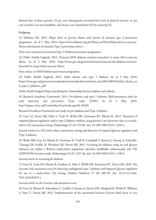showed that of those assessed, 33 per cent subsequently increased their level of physical activity, 41 per
cent started to eat more healthily, and 44 per cent visited their GP for screening [4].
Evidence
[1] Diabetes UK. 2015. Major drive to prevent illness with launch of national type 2 prevention
programme. As of 2 May 2016: https://www.diabetes.org.uk/About_us/News/Major-drive-to-prevent-
illness-with-launch-of-national-Type-2-prevention-drive-/
News item on launch of national Type 2 Diabetes prevention programme
[2] Public Health England. 2015. National NHS diabetes initiative launched in major bid to prevent
illness. As of 2 May 2016: https://www.gov.uk/government/news/national-nhs-diabetes-initiative-
launched-in-major-bid-to-prevent-illness
Press release on NHS Diabetes prevention programme.
[3] Public Health England. 2014. Adult obesity and type 2 diabetes. As of 2 May 2016:
https://www.gov.uk/government/uploads/system/uploads/attachment_data/file/338934/Adult_obesity_an
d_type_2_diabetes_.pdf
Public Health England Paper describing the relationship between diabetes and obesity.
[4] Research Excellence Framework. 2014. Pre-diabetes and type 2 diabetes: Risk-assessment tools for
early detection and prevention. [Case study 35209.] As of 2 May 2016:
http://impact.ref.ac.uk/CaseStudies/CaseStudy.aspx?Id=35209
Research Excellence Framework case study on pre-diabetes and Type 2 diabetes
[5] Gray LJ, Davies MJ, Hiles S, Taub N, Webb DR, Srinivasan BT, Khunti K. 2012. Detection of
impaired glucose regulation and/or type 2 diabetes mellitus, using primary care electronic data, in a multi-
ethnic UK community setting. Diabetologia 55 (4): 959-66. doi: 10.1007/s00125-011-2432-x
Journal article on a UK multi-ethnic community setting and detection of impaired glucose regulation and
Type 2 diabetes.
[6] Webb DR, Gray LJ, Khunti K, Srinivasan B, Taub N, Campbell S, Barnett J, Farooqi A, Echouffo-
Tcheugui JB, Griffin SJ, Wareham NJ, Davies MJ. 2011. Screening for diabetes using an oral glucose
tolerance test within a Western multi-ethnic population identifies modifiable cardiovascular risk: The
ADDITION-Leicester study. Diabetologia 54 (9): 2237-46. doi: 10.1007/s00125-011-2189-2
Journal article on screening for diabetes.
[7] Gray LJ, Taub NA, Khunti K, Gardiner E, Hiles S, Webb DR, Srinivasan BT, Davies MJ. 2010. The
Leicester risk assessment score for detecting undiagnosed type 2 diabetes and impaired glucose regulation
for use in a multi-ethnic UK setting. Diabetic Medicine 27 (8): 887-95. doi: 10.1111/j.1464-
5491.2010.03037.x
Journal article on the Leicester risk-assessment score.
[8] Gray LJ, Khunti K, Edwardson C, Goldby S, Henson J, Morris DH, Sheppard D, Webb D, Williams
S, Yates T, Davies MJ. 2012. Implementation of the automated Leicester Practice Risk Score in two
241
 