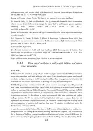 The National Institute for Health Research at Ten Years: An impact synthesis
diabetes prevention trials provides a high yield of people with abnormal glucose tolerance. Diabetologia
55 (12): 3238-44. doi: 10.1007/s00125-012-2725-8
Journal article on the Leicester Practice Risk Score in two trials on the prevention of diabetes.
[9] Khunti K, Gillies CL, Taub NA, Mostafa SA, Hiles SL, Abrams KR, Davies MJ. 2012. A comparison
of cost per case detected of screening strategies for type 2 diabetes and impaired glucose regulation:
Modelling study. Diabetes Research and Clinical Practice 97 (3): 505-13.
doi:10.1016/j.diabres.2012.03.009
Journal article comparing costs per detected Type 2 diabetes or impaired glucose regulation case through
screening strategies.
[10] Chatterton H, Younger T, Fischer A, Khunti K, Programme Development Group. 2012. Risk
identification and interventions to prevent type 2 diabetes in adults at high risk: Summary of NICE
guidance. BMJ 345: e4624. doi:10.1136/bmj.e4624
Summary of NICE guidelines.
[11] National Institute for Health and Care Excellence. 2012. Preventing type 2 diabetes: Risk
identification and interventions for individuals at high risk. [Public Health Guidance PH38.] As of 2 May
2016: http://www.nice.org.uk/PH38
NICE guidelines on the prevention of Type 2 diabetes in people at high risk.
11.1.4. Using natural ventilation to cool hospital buildings and reduce
energy consumption
Case study
NIHR support for research on energy-efficient health buildings is an example of NIHR investment in
research that meets local needs while achieving wider impact. NIHR-funded research on the use of natural
ventilation and passive cooling in health buildings has addressed the need, particularly in London, for
sustainable and cost-effective improvements to the energy efficiency of NHS building stock.
NHS buildings are major contributors to the UK’s carbon emissions accounting for around 3 per cent of
total carbon dioxide emissions and 30 per cent of public sector emissions, at an annual cost of over £400
million on heating and lighting [1][2]. Although the Department of Health (DH) has set targets for NHS
organisations for the reduction of emissions, it was reported in 2008 that these would not be met if trends
in emissions continued [3]. In addition to posing environmental risks, poor ventilation and cooling
endanger patients. The DH has reported that ‘During relatively mild heatwaves, excess death rates are
significantly, but avoidably, higher in this country’ [4]. Moreover, climate change and increasing use of
electronic equipment in healthcare both exacerbate these issues [1], which are especially severe within the
London Urban Heat Island (LUHI).
A team of researchers led by Professor Alan Short of the University of Cambridge has been studying low-
energy ventilation and cooling of non-domestic buildings for more than 20 years. Their initial research
led to the design of buildings ranging from educational facilities to a brewery, before the DH asked the
research team to apply the principles of their work to health buildings. This was followed by NIHR-
242
 