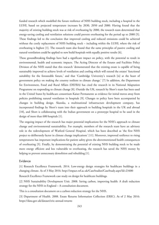 funded research which modelled the future resilience of NHS building stock, including a hospital in the
LUHI, based on projected temperature increases by 2030, 2050 and 2080. Having found that the
majority of existing building stock was at risk of overheating by 2080, the research team determined that
energy-saving cooling and ventilation solutions could prevent overheating for the period up to 2080 [5].
These findings led to the conclusion that improved cooling and reduced emissions could be achieved
without the costly replacement of NHS building stock – including within the LUHI, where the risk of
overheating is highest [1]. The research team also found that the same principles of passive cooling and
natural ventilation could be applied to new build hospitals with equally positive results [6].
These groundbreaking findings have had a significant impact on policy, with the potential to result in
environmental, health and economic impacts. The Acting Director of the Estates and Facilities Policy
Division of the NHS stated that this research ‘demonstrated that the existing estate is capable of being
sustainably improved to achieve levels of ventilation and cooling which will extend the estates’ functional
suitability for the foreseeable future,’ and that ‘Cambridge University's research [is] at the heart of
government policy on making the country resilient to climate change.’ [7] In addition, the Department
for Environment, Food and Rural Affairs (DEFRA) has cited the research in its National Adaptation
Programme on responding to climate change [8]. Outside the UK, research by Short’s team has been used
in the United States by healthcare consortium Kaiser Permanente as evidence for initial moves away from
policies prohibiting natural ventilation in hospitals [9]. Changes to policy have been accompanied by
changes in building design. Skanska, a multinational infrastructure development company, has
incorporated findings by Short’s team into their approach to building hospitals in the UK and abroad
[10], and Short is collaborating with the Indian government on a prototype hospital to be used in the
design of more than 600 hospitals [1].
The ongoing impact of the research has major potential implications for the NHS’s approach to climate
change and environmental sustainability. For example, members of the research team have an advisory
role in the redevelopment of Watford General Hospital, which has been described as ‘the first NHS
project to deliberately factor in climate change implications’ [11]. Moreover, improved resilience to rising
temperatures has important implications for patient safety given the abovementioned health consequences
of overheating [5]. Finally, by demonstrating the potential of existing NHS building stock to be made
more energy efficient and less vulnerable to overheating, the research has saved the NHS money by
helping to prevent unnecessary demolition and rebuilding [1].
Evidence
[1] Research Excellence Framework. 2014. Low-energy design strategies for healthcare buildings in a
changing climate. As of 3 May 2016: http://impact.ref.ac.uk/CaseStudies/CaseStudy.aspx?Id=23400
Research Excellence Framework case study on design for healthcare buildings.
[2] NHS Sustainability Development Unit. 2008. Saving carbon, improving health: A draft reduction
strategy for the NHS in England – A consultation document.
This is a consultation document on a carbon reduction strategy for the NHS.
[3] Department of Health. 2008. Estate Returns Information Collection (ERIC). As of 2 May 2016:
https://data.gov.uk/dataset/eric-annual-returns
243
 