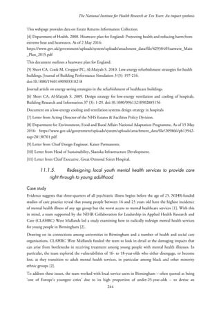 The National Institute for Health Research at Ten Years: An impact synthesis
This webpage provides data on Estate Returns Information Collection.
[4] Department of Health. 2008. Heatwave plan for England: Protecting health and reducing harm from
extreme heat and heatwaves. As of 2 May 2016:
https://www.gov.uk/government/uploads/system/uploads/attachment_data/file/429384/Heatwave_Main
_Plan_2015.pdf
This document outlines a heatwave plan for England.
[5] Short CA, Cook M, Cropper PC, Al-Maiyah S. 2010. Low-energy refurbishment strategies for health
buildings. Journal of Building Performance Simulation 3 (3): 197-216.
doi:10.1080/19401490903318218
Journal article on energy saving strategies in the refurbishment of healthcare buildings.
[6] Short CA, Al-Maiyah S. 2009. Design strategy for low-energy ventilation and cooling of hospitals.
Building Research and Information 37 (3): 1-29. doi:10.1080/09613210902885156
Document on a low-energy cooling and ventilation systems design strategy in hospitals
[7] Letter from Acting Director of the NHS Estates & Facilities Policy Division.
[8] Department for Environment, Food and Rural Affairs National Adaptation Programme. As of 15 May
2016: https://www.gov.uk/government/uploads/system/uploads/attachment_data/file/209866/pb13942-
nap-20130701.pdf
[9] Letter from Chief Design Engineer, Kaiser Permanente.
[10] Letter from Head of Sustainability, Skanska Infrastructure Development.
[11] Letter from Chief Executive, Great Ormond Street Hospital.
11.1.5. Redesigning local youth mental health services to provide care
right through to young adulthood
Case study
Evidence suggests that three-quarters of all psychiatric illness begins before the age of 25. NIHR-funded
studies of care practice reveal that young people between 16 and 25 years old have the highest incidence
of mental health illness of any age group but the worst access to mental healthcare services [1]. With this
in mind, a team supported by the NIHR Collaboration for Leadership in Applied Health Research and
Care (CLAHRC) West Midlands led a study examining how to radically redesign mental health services
for young people in Birmingham [2].
Drawing on its connections among universities in Birmingham and a number of health and social care
organisations, CLAHRC West Midlands funded the team to look in detail at the damaging impacts that
can arise from bottlenecks in receiving treatment among young people with mental health illnesses. In
particular, the team explored the vulnerabilities of 16- to 18-year-olds who either disengage, or become
lost, as they transition to adult mental health services, in particular among black and other minority
ethnic groups [2].
To address these issues, the team worked with local service users in Birmingham – often quoted as being
‘one of Europe’s youngest cities’ due to its high proportion of under-25-year-olds – to devise an
244
 