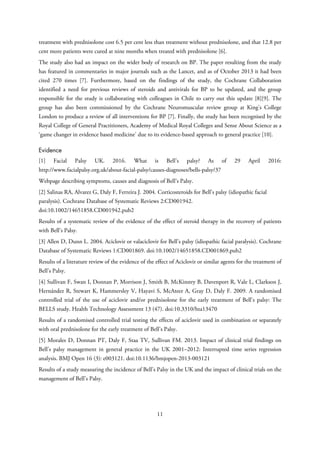 treatment with prednisolone cost 6.5 per cent less than treatment without prednisolone, and that 12.8 per
cent more patients were cured at nine months when treated with prednisolone [6].
The study also had an impact on the wider body of research on BP. The paper resulting from the study
has featured in commentaries in major journals such as the Lancet, and as of October 2013 it had been
cited 270 times [7]. Furthermore, based on the findings of the study, the Cochrane Collaboration
identified a need for previous reviews of steroids and antivirals for BP to be updated, and the group
responsible for the study is collaborating with colleagues in Chile to carry out this update [8][9]. The
group has also been commissioned by the Cochrane Neuromuscular review group at King's College
London to produce a review of all interventions for BP [7]. Finally, the study has been recognised by the
Royal College of General Practitioners, Academy of Medical Royal Colleges and Sense About Science as a
‘game changer in evidence based medicine’ due to its evidence-based approach to general practice [10].
Evidence
[1] Facial Palsy UK. 2016. What is Bell’s palsy? As of 29 April 2016:
http://www.facialpalsy.org.uk/about-facial-palsy/causes-diagnoses/bells-palsy/37
Webpage describing symptoms, causes and diagnosis of Bell’s Palsy.
[2] Salinas RA, Alvarez G, Daly F, Ferreira J. 2004. Corticosteroids for Bell’s palsy (idiopathic facial
paralysis). Cochrane Database of Systematic Reviews 2:CD001942.
doi:10.1002/14651858.CD001942.pub2
Results of a systematic review of the evidence of the effect of steroid therapy in the recovery of patients
with Bell’s Palsy.
[3] Allen D, Dunn L. 2004. Aciclovir or valaciclovir for Bell’s palsy (idiopathic facial paralysis). Cochrane
Database of Systematic Reviews 1:CD001869. doi:10.1002/14651858.CD001869.pub2
Results of a literature review of the evidence of the effect of Aciclovir or similar agents for the treatment of
Bell’s Palsy.
[4] Sullivan F, Swan I, Donnan P, Morrison J, Smith B, McKinstry B, Davenport R, Vale L, Clarkson J,
Hernández R, Stewart K, Hammersley V, Hayavi S, McAteer A, Gray D, Daly F. 2009. A randomised
controlled trial of the use of aciclovir and/or prednisolone for the early treatment of Bell’s palsy: The
BELLS study. Health Technology Assessment 13 (47). doi:10.3310/hta13470
Results of a randomised controlled trial testing the effects of aciclovir used in combination or separately
with oral prednisolone for the early treatment of Bell’s Palsy.
[5] Morales D, Donnan PT, Daly F, Staa TV, Sullivan FM. 2013. Impact of clinical trial findings on
Bell’s palsy management in general practice in the UK 2001–2012: Interrupted time series regression
analysis. BMJ Open 16 (3): e003121. doi:10.1136/bmjopen-2013-003121
Results of a study measuring the incidence of Bell’s Palsy in the UK and the impact of clinical trials on the
management of Bell’s Palsy.
11
 