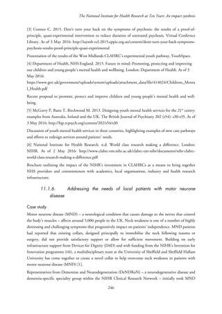 The National Institute for Health Research at Ten Years: An impact synthesis
[3] Connor C. 2015. Don't turn your back on the symptoms of psychosis: the results of a proof-of-
principle, quasi-experimental intervention to reduce duration of untreated psychosis. Virtual Confernce
Library. As of 3 May 2016: http://iaymh-vcl-2015.eppic.org.au/content/dont-turn-your-back-symptoms-
psychosis-results-proof-principle-quasi-experimental
Presentation of the results of the West Midlands CLAHRC’s experimental youth pathway, YouthSpace.
[4] Department of Health, NHS England. 2015. Future in mind: Promoting, protecting and improving
our children and young people’s mental health and wellbeing. London: Department of Health. As of 3
May 2016:
https://www.gov.uk/government/uploads/system/uploads/attachment_data/file/414024/Childrens_Menta
l_Health.pdf
Recent proposal to promote, protect and improve children and young people’s mental health and well-
being.
[5] McGorry P, Bates T, Birchwood M. 2013. Designing youth mental health services for the 21st
centry:
examples from Australia, Ireland and the UK. The British Journal of Psychiatry 202 (s54): s30-s35. As of
3 May 2016: http://bjp.rcpsych.org/content/202/s54/s30
Discussion of youth mental health services in three countries, highlighting examples of new care pathways
and efforts to redesign services around patients’ needs.
[6] National Institute for Health Research. n.d. World class research making a difference. London:
NIHR. As of 2 May 2016: http://www.clahrc-em.nihr.ac.uk/clahrc-em-nihr/documents/nihr-clahrc-
world-class-research-making-a-difference.pdf
Brochure outlining the impact of the NIHR’s investment in CLAHRCs as a means to bring together
NHS providers and commissioners with academics, local organisations, industry and health research
infrastructure.
11.1.6. Addressing the needs of local patients with motor neurone
disease
Case study
Motor neurone disease (MND) – a neurological condition that causes damage to the nerves that control
the body’s muscles – affects around 5,000 people in the UK. Neck weakness is one of a number of highly
distressing and challenging symptoms that progressively impact on patients’ independence. MND patients
had reported that existing collars, designed principally to immobilise the neck following trauma or
surgery, did not provide satisfactory support or allow for sufficient movement. Building on early
infrastructure support from Devices for Dignity (D4D) and with funding from the NIHR’s Invention for
Innovation programme (i4i), a multidisciplinary team at the University of Sheffield and Sheffield Hallam
University has come together to create a novel collar to help overcome neck weakness in patients with
motor neurone disease (MND) [1].
Representatives from Dementias and Neurodegeneration (DeNDRoN) – a neurodegenerative disease and
dementia-specific speciality group within the NIHR Clinical Research Network – initially took MND
246
 