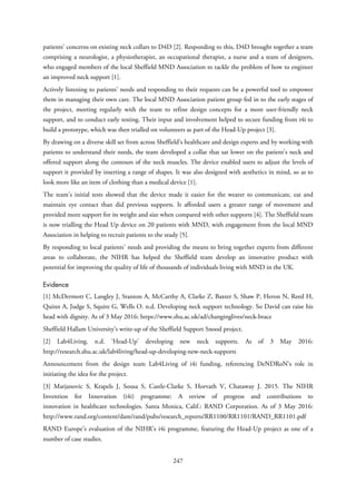 patients’ concerns on existing neck collars to D4D [2]. Responding to this, D4D brought together a team
comprising a neurologist, a physiotherapist, an occupational therapist, a nurse and a team of designers,
who engaged members of the local Sheffield MND Association to tackle the problem of how to engineer
an improved neck support [1].
Actively listening to patients’ needs and responding to their requests can be a powerful tool to empower
them in managing their own care. The local MND Association patient group fed in to the early stages of
the project, meeting regularly with the team to refine design concepts for a more user-friendly neck
support, and to conduct early testing. Their input and involvement helped to secure funding from i4i to
build a prototype, which was then trialled on volunteers as part of the Head-Up project [3].
By drawing on a diverse skill set from across Sheffield’s healthcare and design experts and by working with
patients to understand their needs, the team developed a collar that sat lower on the patient’s neck and
offered support along the contours of the neck muscles. The device enabled users to adjust the levels of
support it provided by inserting a range of shapes. It was also designed with aesthetics in mind, so as to
look more like an item of clothing than a medical device [1].
The team’s initial tests showed that the device made it easier for the wearer to communicate, eat and
maintain eye contact than did previous supports. It afforded users a greater range of movement and
provided more support for its weight and size when compared with other supports [4]. The Sheffield team
is now trialling the Head Up device on 20 patients with MND, with engagement from the local MND
Association in helping to recruit patients to the study [5].
By responding to local patients’ needs and providing the means to bring together experts from different
areas to collaborate, the NIHR has helped the Sheffield team develop an innovative product with
potential for improving the quality of life of thousands of individuals living with MND in the UK.
Evidence
[1] McDermott C, Langley J, Stanton A, McCarthy A, Clarke Z, Baxter S, Shaw P, Heron N, Reed H,
Quinn A, Judge S, Squire G, Wells O. n.d. Developing neck support technology. So David can raise his
head with dignity. As of 3 May 2016: https://www.shu.ac.uk/ad/changinglives/neck-brace
Sheffield Hallam University’s write-up of the Sheffield Support Snood project.
[2] Lab4Living. n.d. ‘Head-Up’ developing new neck supports. As of 3 May 2016:
http://research.shu.ac.uk/lab4living/head-up-developing-new-neck-supports
Announcement from the design team Lab4Living of i4i funding, referencing DeNDRoN’s role in
initiating the idea for the project.
[3] Marjanovic S, Krapels J, Sousa S, Castle-Clarke S, Horvath V, Chataway J. 2015. The NIHR
Invention for Innovation (i4i) programme: A review of progress and contributions to
innovation in healthcare technologies. Santa Monica, Calif.: RAND Corporation. As of 3 May 2016:
http://www.rand.org/content/dam/rand/pubs/research_reports/RR1100/RR1101/RAND_RR1101.pdf
RAND Europe’s evaluation of the NIHR’s i4i programme, featuring the Head-Up project as one of a
number of case studies.
247
 