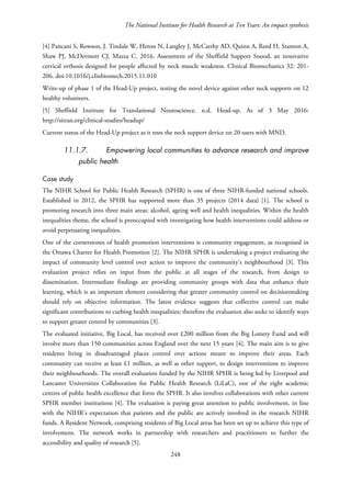 The National Institute for Health Research at Ten Years: An impact synthesis
[4] Pancani S, Rowson, J. Tindale W, Heron N, Langley J, McCarthy AD, Quinn A, Reed H, Stanton A,
Shaw PJ, McDermott CJ, Mazza C. 2016. Assessment of the Sheffield Support Snood, an innovative
cervical orthosis designed for people affected by neck muscle weakness. Clinical Biomechanics 32: 201-
206. doi:10.1016/j.clinbiomech.2015.11.010
Write-up of phase 1 of the Head-Up project, testing the novel device against other neck supports on 12
healthy volunteers.
[5] Sheffield Institute for Translational Neuroscience. n.d. Head-up. As of 3 May 2016:
http://sitran.org/clinical-studies/headup/
Current status of the Head-Up project as it tests the neck support device on 20 users with MND.
11.1.7. Empowering local communities to advance research and improve
public health
Case study
The NIHR School for Public Health Research (SPHR) is one of three NIHR-funded national schools.
Established in 2012, the SPHR has supported more than 35 projects (2014 data) [1]. The school is
promoting research into three main areas: alcohol, ageing well and health inequalities. Within the health
inequalities theme, the school is preoccupied with investigating how health interventions could address or
avoid perpetuating inequalities.
One of the cornerstones of health promotion interventions is community engagement, as recognised in
the Ottawa Charter for Health Promotion [2]. The NIHR SPHR is undertaking a project evaluating the
impact of community level control over action to improve the community’s neighbourhood [3]. This
evaluation project relies on input from the public at all stages of the research, from design to
dissemination. Intermediate findings are providing community groups with data that enhance their
learning, which is an important element considering that greater community control on decisionmaking
should rely on objective information. The latest evidence suggests that collective control can make
significant contributions to curbing health inequalities; therefore the evaluation also seeks to identify ways
to support greater control by communities [3].
The evaluated initiative, Big Local, has received over £200 million from the Big Lottery Fund and will
involve more than 150 communities across England over the next 15 years [4]. The main aim is to give
residents living in disadvantaged places control over actions meant to improve their areas. Each
community can receive at least £1 million, as well as other support, to design interventions to improve
their neighbourhoods. The overall evaluation funded by the NIHR SPHR is being led by Liverpool and
Lancaster Universities Collaboration for Public Health Research (LiLaC), one of the eight academic
centres of public health excellence that form the SPHR. It also involves collaborations with other current
SPHR member institutions [4]. The evaluation is paying great attention to public involvement, in line
with the NIHR’s expectation that patients and the public are actively involved in the research NIHR
funds. A Resident Network, comprising residents of Big Local areas has been set up to achieve this type of
involvement. The network works in partnership with researchers and practitioners to further the
accessibility and quality of research [5].
248
 