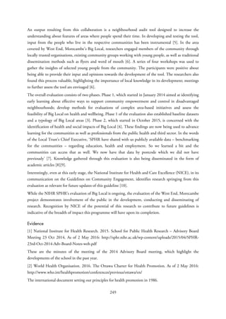 An output resulting from this collaboration is a neighbourhood audit tool designed to increase the
understanding about features of areas where people spend their time. In developing and testing the tool,
input from the people who live in the respective communities has been instrumental [5]. In the area
covered by West End, Morecambe’s Big Local, researchers engaged members of the community through
locally trusted organisations, existing community groups working with young people, as well as traditional
dissemination methods such as flyers and word of mouth [6]. A series of four workshops was used to
gather the insights of selected young people from the community. The participants were positive about
being able to provide their input and opinions towards the development of the tool. The researchers also
found this process valuable, highlighting the importance of local knowledge in its development; meetings
to further assess the tool are envisaged [6].
The overall evaluation consists of two phases. Phase 1, which started in January 2014 aimed at identifying
early learning about effective ways to support community empowerment and control in disadvantaged
neighbourhoods; develop methods for evaluations of complex area-based initiatives and assess the
feasibility of Big Local on health and wellbeing. Phase 1 of the evaluation also established baseline datasets
and a typology of Big Local areas [3]. Phase 2, which started in October 2015, is concerned with the
identification of health and social impacts of Big Local [4]. These findings are now being used to advance
learning for the communities as well as professionals from the public health and third sector. In the words
of the Local Trust’s Chief Executive, ‘SPHR have shared with us publicly available data – benchmarking
for the communities – regarding education, health and employment. So we learned a bit and the
communities can access that as well. We now have that data by postcode which we did not have
previously’ [7]. Knowledge gathered through this evaluation is also being disseminated in the form of
academic articles [8][9].
Interestingly, even at this early stage, the National Institute for Health and Care Excellence (NICE), in its
communication on the Guidelines on Community Engagement, identifies research springing from this
evaluation as relevant for future updates of this guideline [10].
While the NIHR SPHR’s evaluation of Big Local is ongoing, the evaluation of the West End, Morecambe
project demonstrates involvement of the public in the development, conducting and disseminating of
research. Recognition by NICE of the potential of this research to contribute to future guidelines is
indicative of the breadth of impact this programme will have upon its completion.
Evidence
[1] National Institute for Health Research. 2015. School for Public Health Research – Advisory Board
Meeting 23 Oct 2014. As of 2 May 2016: http://sphr.nihr.ac.uk/wp-content/uploads/2015/04/SPHR-
23rd-Oct-2014-Adv-Board-Notes-web.pdf
These are the minutes of the meeting of the 2014 Advisory Board meeting, which highlight the
developments of the school in the past year.
[2] World Health Organisation. 2016. The Ottawa Charter for Health Promotion. As of 2 May 2016:
http://www.who.int/healthpromotion/conferences/previous/ottawa/en/
The international document setting out principles for health promotion in 1986.
249
 